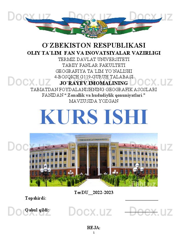 O`ZBEKISTON RESPUBLIKASI
OLIY TA`LIM  FAN VA INOVATSIYALAR VAZIRLIGI
TERMIZ DAVLAT UNIVERSITETI
TABIIY FANLAR FAKULTETI
GEOGRAFIYA TA`LIM YO`NALISHI
4-BOSQICH G119-GURUH TALABASI
JO`RAYEV IMOMALINING
TABIATDAN FOYDALANISHNING GEOGRAFIK ASOSLARI
FANIDAN  “ . Zonallik va hududiylik qonuniyatlari . ”
MAVZUSIDA YOZGAN
KURS ISHI
TerDU__2022-2023
Topshirdi:                                                                   ______________
Qabul qildi:                                                                ______________
REJA:
1 