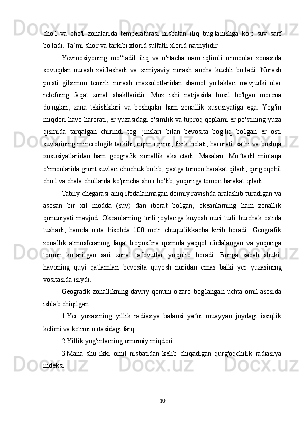 cho'l   va   cho'l   zonalarida   temperaturasi   nisbatan   iliq   bug'lanishga   ko'p   suv   sarf
bo'ladi. Ta mi sho'r va tarkibi xlorid sulfatli xlorid-natriylidir.ʻ
Yevroosiyoning   mo' tadil   iliq   va   o'rtacha   nam   iqlimli   o'rmonlar   zonasida	
ʻ
sovuqdan   nurash   zaiflashadi   va   ximiyaviy   nurash   ancha   kuchli   bo'ladi.   Nurash
po'sti   gilsimon   temirli   nurash   maxsulotlaridan   shamol   yo'laklari   mavjudki   ular
relefning   faqat   zonal   shakllaridir.   Muz   ishi   natijasida   hosil   bo'lgan   morena
do'nglari,   zana   tekisliklari   va   boshqalar   ham   zonallik   xususiyatiga   ega.   Yog'in
miqdori havo harorati, er yuzasidagi o'simlik va tuproq qoplami er po'stining yuza
qismida   tarqalgan   chirindi   tog'   jinslari   bilan   bevosita   bog'liq   bo'lgan   er   osti
suvlarining minerologik tarkibi, oqim rejimi, fizik holati, harorati, sathi va boshqa
xususiyatlaridan   ham   geografik   zonallik   aks   etadi.   Masalan:   Mo' tadil   mintaqa	
ʻ
o'rmonlarida grunt suvlari chuchuk bo'lib, pastga tomon harakat qiladi, qurg'oqchil
cho'l va chala chullarda ko'pincha sho'r bo'lib, yuqoriga tomon harakat qiladi.
Tabiiy chegarasi aniq ifodalanmagan doimiy ravishda aralashib turadigan va
asosan   bir   xil   modda   (suv)   dan   iborat   bo'lgan,   okeanlarning   ham   zonallik
qonuniyati   mavjud.   Okeanlarning   turli   joylariga   kuyosh   nuri   turli   burchak   ostida
tushadi,   hamda   o'rta   hisobda   100   metr   chuqurlikkacha   kirib   boradi.   Geografik
zonallik   atmosferaning   faqat   troposfera   qismida   yaqqol   ifodalangan   va   yuqoriga
tomon   ko'tarilgan   sari   zonal   tafovutlar   yo'qolib   boradi.   Bunga   sabab   shuki,
havoning   quyi   qatlamlari   bevosita   quyosh   nuridan   emas   balki   yer   yuzasining
vositasida isiydi.
Geografik zonallikning davriy qonuni  o'zaro bog'langan  uchta omil  asosida
ishlab chiqilgan.
1.Yer   yuzasining   yillik   radiasiya   balansi   ya ni   muayyan   joydagi   issiqlik	
ʻ
kelimi va ketimi o'rtasidagi farq.
2.Yillik yog'inlarning umumiy miqdori. 
3.Mana   shu   ikki   omil   nisbatidan   kelib   chiqadigan   qurg'oqchilik   radiasiya
indeksi.
10 