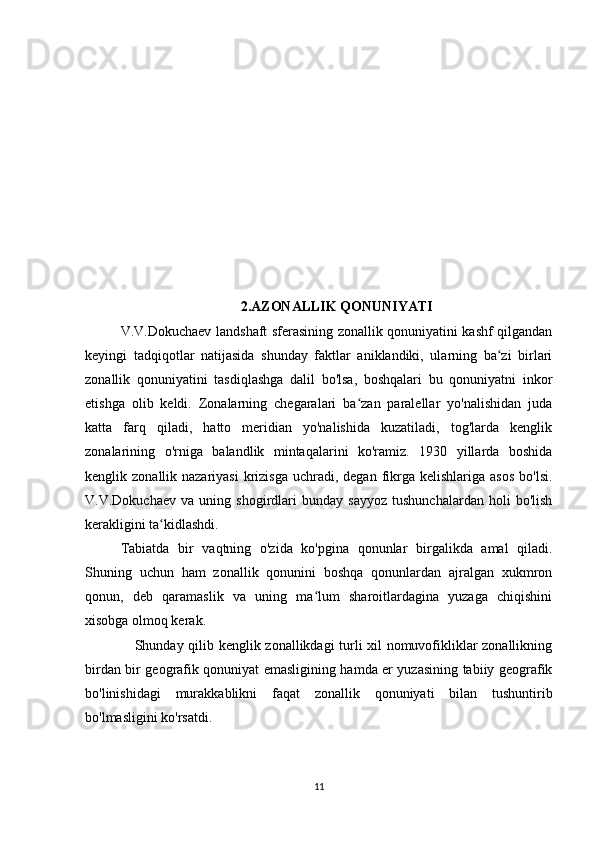 2.AZONALLIK QONUNIYATI
V.V.Dokuchaev landshaft sferasining zonallik qonuniyatini kashf qilgandan
keyingi   tadqiqotlar   natijasida   shunday   faktlar   aniklandiki,   ularning   ba zi   birlariʻ
zonallik   qonuniyatini   tasdiqlashga   dalil   bo'lsa,   boshqalari   bu   qonuniyatni   inkor
etishga   olib   keldi.   Zonalarning   chegaralari   ba zan   paralellar   yo'nalishidan   juda	
ʻ
katta   farq   qiladi,   hatto   meridian   yo'nalishida   kuzatiladi,   tog'larda   kenglik
zonalarining   o'rniga   balandlik   mintaqalarini   ko'ramiz.   1930   yillarda   boshida
kenglik zo nallik nazariyasi  krizisga  uchradi, degan  fikrga  kelishlariga  asos  bo'lsi.
V.V.Dokuchaev   va   uning  shogirdlari   bunday   sayyoz   tushunchalardan   holi   bo'lish
kerakligini ta kidlashdi.	
ʻ
Tabiatda   bir   vaqtning   o'zida   ko'pgina   qonunlar   birgalikda   amal   qiladi.
Shuning   uchun   ham   zonallik   qonunini   boshqa   qonunlardan   ajralgan   xukmron
qonun,   deb   qaramaslik   va   uning   ma lum   sharoitlardagina   yuzaga   chiqishini	
ʻ
xisobga olmoq kerak.
     Shunday qilib kenglik zonallikdagi turli xil nomuvofikliklar zonallikning
birdan bir geografik qonuniyat emasligining hamda er yuzasining tabiiy geografik
bo'linishidagi   murakkablikni   faqat   zonallik   qonuniyati   bilan   tushuntirib
bo'lmasligini ko'rsatdi.
11 