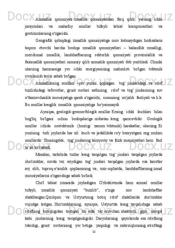 Azonallik     qonuniyati   zonallik     qonuniyatidan     farq     qilib,     yerning     ichki
jarayonlari     va     mahalliy     omillar     tufayli     tabiat     komponentlari     va
geotizimlarning o'zgarishi.
Geografik   qobiqdagi   zonallik   qonuniyatiga   mos   kelmaydigan   hodisalarni
taqozo   etuvchi   barcha   boshqa   zonallik   qonuniyatlari   –   balandlik   zonalligi,
meridional   zonallik,   landshaftlarning   sektorlik   qonuniyati   provinsiallik   va
fasianallik qonuniyatlari  umumiy qilib azonalik qonuniyati deb yuritiladi. Chunki
ularning   hammasiga   yer   ichki   energiyasining   mahsuloti   bo'lgan   tektonik
rivojlanish tarixi sabab bo'lgan.
Azonallikning   omillari   –yer   yuzini   qoplagan     tog'   jinslaridagi   va   relef
tuzilishidagi   tafovutlar,   grunt   suvlari   sathining     relef   va   tog'   jinslarining   suv
o'tkazuvchanlik xususiyatiga qarab o'zgarishi,  insonning  xo'jalik  faoliyati va h.k.
Bu omillar kenglik  zonallik  qonuniyatiga  bo'ysinmaydi. 
      Ayniqsa,   geologik-geomorfologik   omillar   Еrning     ichki     kuchlari     bilan
bog'liq     bo'lgani     uchun     boshqalariga   nisbatan   keng     qamrovlidir.     Geologik
omillar     ichida     neotektonik     (hozirgi     zamon   tektonik)   harakatlar,   ularning   Еr
yuzining     turli   joylarida   har   xil     kuch   va   jadallikda   ro'y   berayotgani   eng   muhim
omillardir. Shuningdek,   tog'  jinslaring kimyoviy va  fizik xususiyatlari  ham    faol
ta sir ko'rsatadi.  ʻ
Masalan,  tarkibida  tuzlar  keng  tarqalgan  tog'  jinslari  tarqalgan  joylarda
sho'rxoklar,   suvda   tez   eriydigan   tog'   jinslari   tarqalgan   joylarda   esa   karstlar
avj  olib,  tuproq-o'simlik  qoplamining  va,  oxir-oqibatda,  landshaftlarning zonal
xususiyatlarini o'zgarishiga sabab bo'ladi.
Cho'l     tabiat     zonasida     joylashgan     O'zbekistonda     ham     azonal     omillar
tufayli   zonallik   qonuniyati   "buzilib”,   o'ziga     xos     landshaftlar
shakllangan.Qizilqum     va     Ustyurtning     botiq     relef     shakllarida     sho'rxoklar
vujudga   kelgan. Sho'rxoklarning,   ayniqsa,    Ustyurtda   keng   tarqalishiga   sabab
relefning     botiqligidan     tashqari     bu   erda     tez   eruvchan   ohaktosh,     gips,     mergel
kabi     jinslarning     keng     tarqalganligidir.   Daryolarning     qayirlarida   esa   relefning
tekisligi,   grunt     suvlarining     yer   betiga     yaqinligi     va   mikroiqlimning   atrofdagi
12 