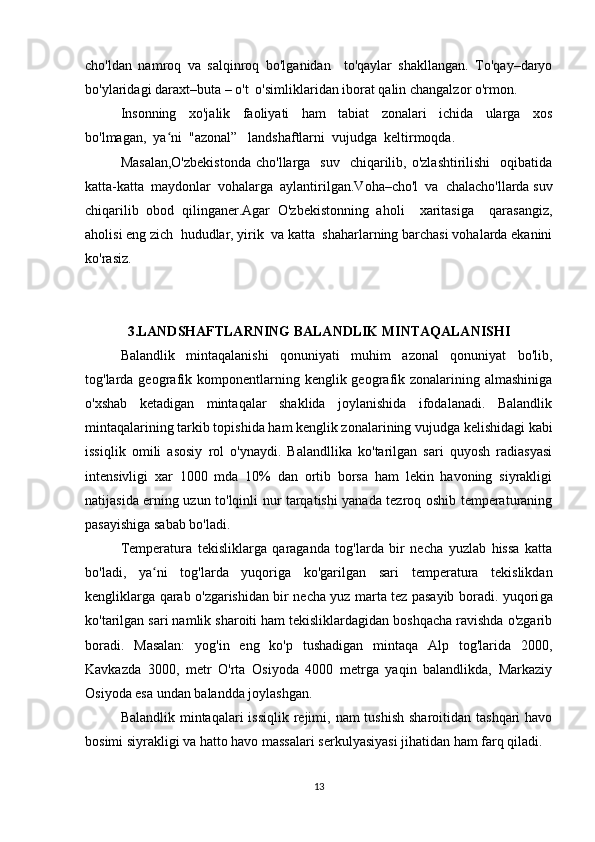 cho'ldan   namroq   va   salqinroq   bo'lganidan     to'qaylar   shakllangan.   To'qay–daryo
bo'ylaridagi daraxt–buta – o't  o'simliklaridan iborat qalin changalzor o'rmon.
Insonning     xo'jalik     faoliyati     ham     tabiat     zonalari     ichida     ularga     xos
bo'lmagan,  ya ni  "azonal”   landshaftlarni  vujudga  keltirmoqda.  ʻ
Masalan,O'zbekistonda   cho'llarga   suv     chiqarilib,  o'zlashtirilishi    oqibatida
katta-katta  maydonlar  vohalarga  aylantirilgan.Voha–cho'l  va  chalacho'llarda suv
chiqarilib   obod   qilinganer.Agar   O'zbekistonning   aholi     xaritasiga     qarasangiz,
aholisi eng zich  hududlar, yirik  va katta  shaharlarning barchasi vohalarda ekanini
ko'rasiz.
3.LANDSHAFTLARNING BALANDLIK MINTAQALANISHI
Balandlik   mintaqalanishi   qonuniyati   muhim   azonal   qonuniyat   bo'lib,
tog'larda geogra fik  komponentlarning  kenglik geografik zonalarining  almashiniga
o'xshab   ketadigan   mintaqalar   shaklida   joylanishida   ifodalanadi.   Balandlik
mintaqalarining tarkib topishida ham kenglik zonalarining vujudga kelishidagi kabi
issiqlik   omili   asosiy   rol   o'ynaydi.   Balandllika   ko'tarilgan   sari   quyosh   radiasyasi
intensivligi   xar   1000   mda   10%   dan   ortib   borsa   ham   lekin   havoning   siyrakligi
natijasida erning uzun to'lqinli nur tarqatishi yanada tezroq oshib temperaturaning
pasayishiga sabab bo'ladi.
Temperatura   tekisliklarga   qaraganda   tog'larda   bir   necha   yuzlab   hissa   katta
bo'ladi,   ya ni   tog'larda   yuqoriga   ko'garilgan   sari   temperatura   tekislikdan	
ʻ
kengliklarga qarab o'zgarishidan bir necha yuz marta tez pasayib boradi. yuqori ga
ko'tarilgan sari namlik sharoiti ham tekisliklardagidan boshqacha ravishda o'zgarib
boradi.   Masalan:   yog'in   eng   ko'p   tushadigan   mintaqa   Alp   tog'larida   2000,
Kavkazda   3000,   metr   O'rta   Osiyoda   4000   metrga   yaqin   balandlikda,   Markaziy
Osiyoda esa undan balandda joylashgan.
Balandlik mintaqalari  issiqlik  rejimi, nam  tushish  sharoitidan tashqari  havo
bosimi siyrakligi va hatto havo massalari serkulyasiyasi jihatidan ham farq qiladi.
13 