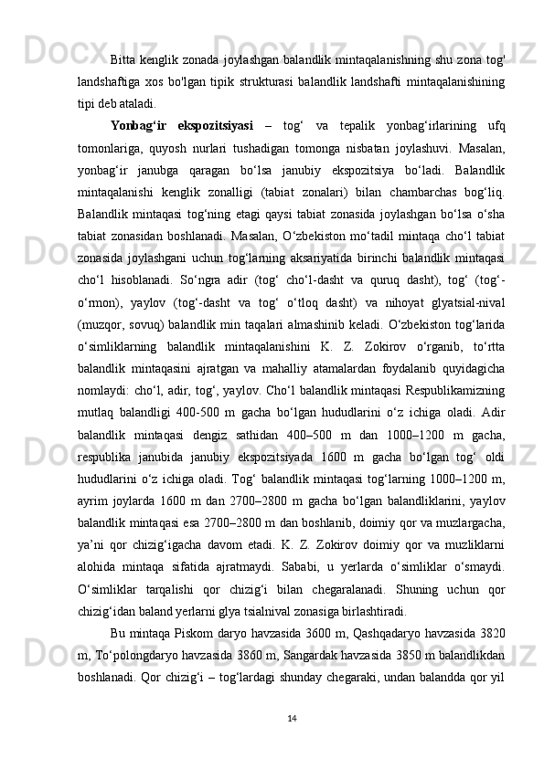 Bitta   kenglik   zonada   joylashgan   balandlik   mintaqalanishning   shu   zona   tog'
landshaftiga   xos   bo'lgan   tipik   strukturasi   balandlik   landshafti   mintaqalanishining
tipi deb ataladi.
Yonbag‘ir   ekspozitsiyasi   –   tog‘   va   tepalik   yonbag‘irlarining   ufq
tomonlariga,   quyosh   nurlari   tushadigan   tomonga   nisbatan   joylashuvi.   Masalan,
yonbag‘ir   janubga   qaragan   bo‘lsa   janubiy   ekspozitsiya   bo‘ladi.   Balandlik
mintaqalanishi   kenglik   zonalligi   (tabiat   zonalari)   bilan   chambarchas   bog‘liq.
Balandlik   mintaqasi   tog‘ning   etagi   qaysi   tabiat   zonasida   joylashgan   bo‘lsa   o‘sha
tabiat   zonasidan   boshlanadi.   Masalan,   O‘zbekiston   mo‘tadil   mintaqa   cho‘l   tabiat
zonasida   joylashgani   uchun   tog‘larning   aksariyatida   birinchi   balandlik   mintaqasi
cho‘l   hisoblanadi.   So‘ngra   adir   (tog‘   cho‘l-dasht   va   quruq   dasht),   tog‘   (tog‘-
o‘rmon),   yaylov   (tog‘-dasht   va   tog‘   o‘tloq   dasht)   va   nihoyat   glyatsial-nival
(muzqor,   sovuq)   balandlik   min   taqalari   almashinib   keladi.   O‘zbekiston   tog‘larida
o‘simliklarning   balandlik   mintaqalanishini   K.   Z.   Zokirov   o‘rganib,   to‘rtta
balandlik   mintaqasini   ajratgan   va   mahalliy   atamalardan   foydalanib   quyidagicha
nomlaydi: cho‘l, adir, tog‘, yaylov. Cho‘l  balandlik mintaqasi  Respublikamizning
mutlaq   balandligi   400-500   m   gacha   bo‘lgan   hududlarini   o‘z   ichiga   oladi.   Adir
balandlik   mintaqasi   dengiz   sathidan   400–500   m   dan   1000–1200   m   gacha,
respublika   janubida   janubiy   ekspozitsiyada   1600   m   gacha   bo‘lgan   tog‘   oldi
hududlarini   o‘z   ichiga   oladi.   Tog‘   balandlik   mintaqasi   tog‘larning   1000–1200   m,
ayrim   joylarda   1600   m   dan   2700–2800   m   gacha   bo‘lgan   balandliklarini,   yaylov
balandlik mintaqasi esa 2700–2800 m dan boshlanib, doimiy qor va muzlargacha,
ya’ni   qor   chizig‘igacha   davom   etadi.   K.   Z.   Zokirov   doimiy   qor   va   muzliklarni
alohida   mintaqa   sifatida   ajratmaydi.   Sababi,   u   yerlarda   o‘simliklar   o‘smaydi.
O‘simliklar   tarqalishi   qor   chizig‘i   bilan   chegaralanadi.   Shuning   uchun   qor
chizig‘idan baland yerlarni glya tsialnival zonasiga birlashtiradi. 
Bu mintaqa Piskom daryo havzasida 3600 m, Qashqadaryo havzasida 3820
m, To‘polongdaryo havzasida 3860 m, Sangardak havzasida 3850 m balandlikdan
boshlanadi. Qor chizig‘i – tog‘lardagi shunday chegaraki, undan balandda qor yil
14 