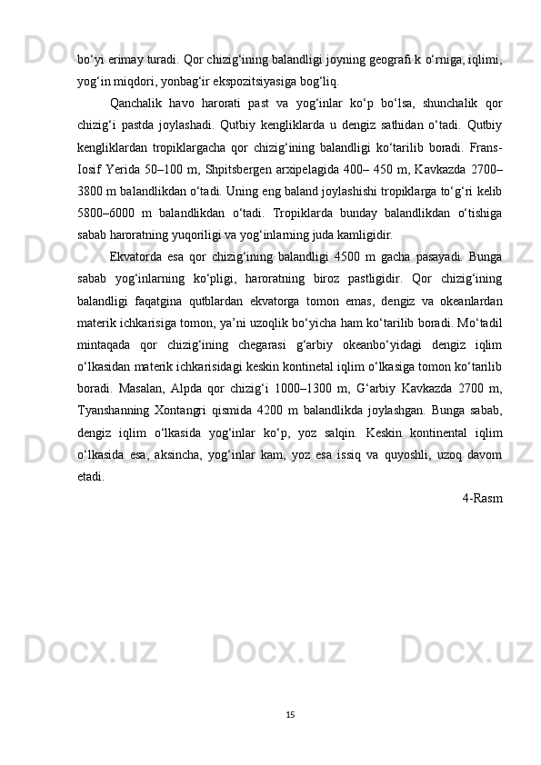 bo‘yi erimay turadi. Qor chizig‘ining balandligi joyning geografi k o‘rniga, iqlimi,
yog‘in miqdori, yonbag‘ir ekspozitsiyasiga bog‘liq. 
Qanchalik   havo   harorati   past   va   yog‘inlar   ko‘p   bo‘lsa,   shunchalik   qor
chizig‘i   pastda   joylashadi.   Qutbiy   kengliklarda   u   dengiz   sathidan   o‘tadi.   Qutbiy
kengliklardan   tropiklargacha   qor   chizig‘ining   balandligi   ko‘tarilib   boradi.   Frans-
Iosif   Yerida   50–100   m,   Shpitsbergen   arxipelagida   400–   450   m,   Kavkazda   2700–
3800 m balandlikdan o‘tadi. Uning eng baland joylashishi tropiklarga to‘g‘ri kelib
5800–6000   m   balandlikdan   o‘tadi.   Tropiklarda   bunday   balandlikdan   o‘tishiga
sabab haroratning yuqoriligi va yog‘inlarning juda kamligidir. 
Ekvatorda   esa   qor   chizig‘ining   balandligi   4500   m   gacha   pasayadi.   Bunga
sabab   yog‘inlarning   ko‘pligi,   haroratning   biroz   pastligidir.   Qor   chizig‘ining
balandligi   faqatgina   qutblardan   ekvatorga   tomon   emas,   dengiz   va   okeanlardan
materik ichkarisiga tomon, ya’ni uzoqlik bo‘yicha ham ko‘tarilib boradi. Mo‘tadil
mintaqada   qor   chizig‘ining   chegarasi   g‘arbiy   okeanbo‘yidagi   dengiz   iqlim
o‘lkasidan materik ichkarisidagi keskin kontinetal iqlim o‘lkasiga tomon ko‘tarilib
boradi.   Masalan,   Alpda   qor   chizig‘i   1000–1300   m,   G‘arbiy   Kavkazda   2700   m,
Tyanshanning   Xontangri   qismida   4200   m   balandlikda   joylashgan.   Bunga   sabab,
dengiz   iqlim   o‘lkasida   yog‘inlar   ko‘p,   yoz   salqin.   Keskin   kontinental   iqlim
o‘lkasida   esa,   aksincha,   yog‘inlar   kam,   yoz   esa   issiq   va   quyoshli,   uzoq   davom
etadi.
4-Rasm
15 