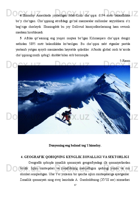 4 .Shimoliy   Amerikada   joylashgan   Mak-Kinli   cho‘qqisi   6194   metr   balandlikka
bo‘y   cho‘zgan.   Cho‘qqining   atrofidagi   go‘zal   manzaralar   millionlar   sayyohlarni   o‘z
bag‘riga   chorlaydi.   Shuningdek   bu   joy   Gollivud   kinoijodkorlarining   ham   sevimli
maskani hisoblanadi.
5 .   Afrika   qit’asining   eng   yuqori   nuqtasi   bo‘lgan   Kilimanjaro   cho‘qqisi   dengiz
sathidan   5895   metr   balandlikka   ko‘tarilgan.   Bu   cho‘qqini   zabt   etganlar   pastda
yastanib   yotgan   ajoyib   manzaradan   hayratda   qoladilar.   Afsuski   global   isish   ta’sirida
cho‘qqining muzli qobig‘i shiddat bilan erib bormoqda.
5-Rasm
Dunyoning eng baland tog`I himolay.
4.   GEOGRAFIK QOBIQNING KENGLIK ZONALLIGI VA SEKTORLIGI
Geografik   qobiqda   zonallik   qonuniyati   geografiyadagi   ilk   qonuniyatlardan
biridir.   Iqlim   mintaqalari   va   zonallikning   mavjudligini   qadimgi   yunon   va   rim
olimlari aniqlashgan. Ular Yer yuzasini bir qancha iqlim mintaqalariga ajratganlar.
Zonallik   qonuniyati   ning   rivoj   lanishida   A.   Gumboldtning   (XVIII   asr)   xizmatlari
17 