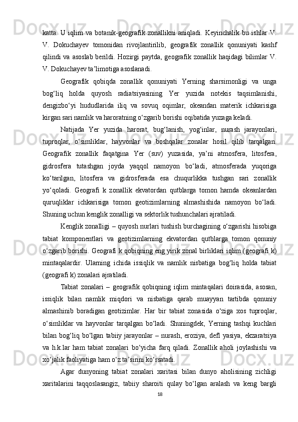 katta.   U   iqlim   va   botanik-geografik   zonallikni   aniqladi.   Keyinchalik   bu   ishlar   V.
V.   Dokuchayev   tomonidan   rivojlantirilib,   geografik   zonallik   qonuniyati   kashf
qilindi  va asoslab berildi. Hozirgi  paytda, geografik zonallik haqidagi bilimlar  V.
V. Dokuchayev ta’limotiga asoslanadi.
Geografik   qobiqda   zonallik   qonuniyati   Yerning   sharsimonligi   va   unga
bog‘liq   holda   quyosh   radiatsiyasining   Yer   yuzida   notekis   taqsimlanishi,
dengizbo‘yi   hududlarida   iliq   va   sovuq   oqimlar,   okeandan   materik   ichkarisiga
kirgan sari namlik va haroratning o‘zgarib borishi oqibatida yuzaga keladi. 
Natijada   Yer   yuzida   harorat,   bug‘lanish,   yog‘inlar,   nurash   jarayonlari,
tuproqlar,   o‘simliklar,   hayvonlar   va   boshqalar   zonalar   hosil   qilib   tarqalgan.
Geografik   zonallik   faqatgina   Yer   (suv)   yuzasida,   ya’ni   atmosfera,   litosfera,
gidrosfera   tutashgan   joyda   yaqqol   namoyon   bo‘ladi,   atmosferada   yuqoriga
ko‘tarilgan,   litosfera   va   gidrosferada   esa   chuqurlikka   tushgan   sari   zonallik
yo‘qoladi.   Geografi   k   zonallik   ekvatordan   qutblarga   tomon   hamda   okeanlardan
quruqliklar   ichkarisiga   tomon   geotizimlarning   almashishida   namoyon   bo‘ladi.
Shuning uchun kenglik zonalligi va sektorlik tushunchalari ajratiladi. 
Kenglik zonalligi – quyosh nurlari tushish burchagining o‘zgarishi hisobiga
tabiat   komponentlari   va   geotizimlarning   ekvatordan   qutblarga   tomon   qonuniy
o‘zgarib borishi. Geografi k qobiqning eng yirik zonal birliklari iqlim (geografi k)
mintaqalardir.   Ularning   ichida   issiqlik   va   namlik   nisbatiga   bog‘liq   holda   tabiat
(geografi k) zonalari ajratiladi. 
Tabiat   zonalari   –   geografik   qobiqning   iqlim   mintaqalari   doirasida,   asosan,
issiqlik   bilan   namlik   miqdori   va   nisbatiga   qarab   muayyan   tartibda   qonuniy
almashinib   boradigan   geotizimlar.   Har   bir   tabiat   zonasida   o‘ziga   xos   tuproqlar,
o‘simliklar   va   hayvonlar   tarqalgan   bo‘ladi.   Shuningdek,   Yerning   tashqi   kuchlari
bilan   bog‘liq   bo‘lgan   tabiiy   jarayonlar   –   nurash,   eroziya,   defl   yasiya,   ekzaratsiya
va   h.k.lar   ham   tabiat   zonalari   bo‘yicha   farq   qiladi.   Zonallik   aholi   joylashishi   va
xo‘jalik faoliyatiga ham o‘z ta’sirini ko‘rsatadi. 
Agar   dunyoning   tabiat   zonalari   xaritasi   bilan   dunyo   aholisining   zichligi
xaritalarini   taqqoslasangiz,   tabiiy   sharoiti   qulay   bo‘lgan   aralash   va   keng   bargli
18 