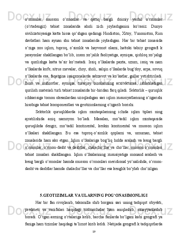 o‘rmonlar,   musson   o‘rmonlar   va   qattiq   bargli   doimiy   yashil   o‘rmonlar
(o‘rtadengiz)   tabiat   zonalarida   aholi   zich   joylashganini   ko‘rasiz.   Dunyo
sivilizatsiyasiga  katta hissa  qo‘shgan qadimgi Hindiston, Xitoy, Yunoniston, Rim
davlatlari   ham   aynan   shu   tabiat   zonalarida   joylashgan.   Har   bir   tabiat   zonasida
o‘ziga   xos   iqlim,   tuproq,   o‘simlik   va   hayvonot   olami,   hattoki   tabiiy   geografi   k
jarayonlar shakllangan bo‘lib, inson xo‘jalik faoliyatiga, ayniqsa, qishloq xo‘jaligi
va   qurilishga   katta   ta’sir   ko‘rsatadi.   Issiq   o‘lkalarda   paxta,   uzum,   issiq   va   nam
o‘lkalarda kofe, sitrus mevalar, choy, sholi, salqin o‘lkalarda bug‘doy, arpa, sovuq
o‘lkalarda esa, faqatgina issiqxonalarda sabzavot va ko‘katlar, gullar yetishtiriladi.
Bino   va   inshootlar,   ayniqsa,   turarjoy   binolarining   arxitekturasi,   ishlatiladigan
qurilish materiali turli tabiat zonalarida bir-biridan farq qiladi. Sektorlik – quruqlik
ichkarisiga tomon okeanlardan uzoqlashgan sari iqlim xususiyatlarining o‘zgarishi
hisobiga tabiat komponentlari va geotizimlarning o‘zgarib borishi. 
Sektorlik   quruqliklarda   iqlim   mintaqalarining   ichida   iqlim   tiplari   ning
ajratilishida   aniq   namoyon   bo‘ladi.   Masalan,   mo‘tadil   iqlim   mintaqasida
quruqlikda   dengiz,   mo‘tadil   kontinental,   keskin   kontinental   va   musson   iqlim
o‘lkalari   shakllangan.   Bu   esa   tuproq-o‘simlik   qoplami   va,   umuman,   tabiat
zonalarida   ham   aks   etgan.   Iqlim   o‘lkalariga   bog‘liq   holda   aralash   va   keng   bargli
o‘rmonlar, o‘rmon-dasht va dashtlar, chalacho‘llar va cho‘llar, musson o‘rmonlari
tabiat   zonalari   shakllangan.   Iqlim   o‘lkalarining   xususiyatiga   monand   aralash   va
keng bargli o‘rmonlar hamda musson o‘rmonlari meridional yo‘nalishda, o‘rmon-
dasht va dashtlar hamda chalacho‘llar va cho‘llar esa kenglik bo‘ylab cho‘zilgan.
5.GEOTIZIMLAR VA ULARNING POG‘ONASIMONLIGI
Har   bir   fan   rivojlanib,   takomilla   shib   borgani   sari   uning   tadqiqot   obyekti,
predmeti   va   vazifalari   haqidagi   tushunchalar   ham   aniqlashib,   muayyanlashib
boradi. O‘tgan asrning o‘rtalariga kelib, barcha fanlarda bo‘lgani kabi geografi ya
faniga ham tizimlar haqidagi ta’limot kirib keldi. Natijada geografi k tadqiqotlarda
19 