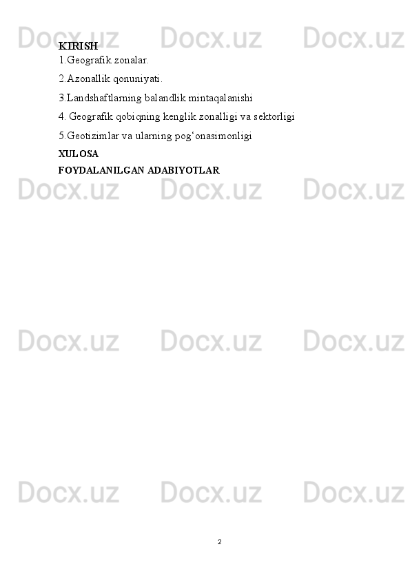 KIRISH
1.Geografik zonalar.
2.Azonallik qonuniyati.
3.Landshaftlarning balandlik mintaqalanishi
4.   Geografik qobiqning kenglik zonalligi va sektorligi
5.Geotizimlar va ularning pog‘onasimonligi
XULOSA
FOYDALANILGAN ADABIYOTLAR
2 