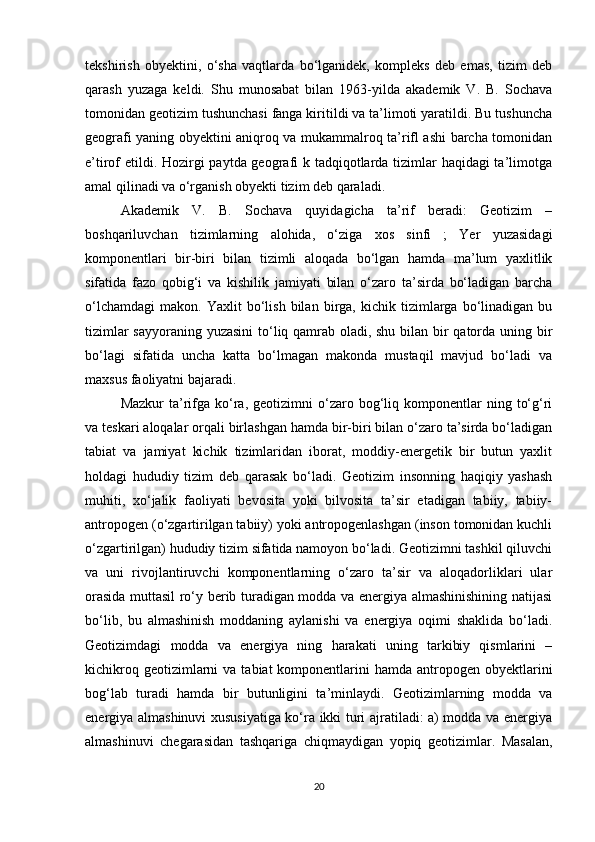 tekshirish   obyektini,   o‘sha   vaqtlarda   bo‘lganidek,   kompleks   deb   emas,   tizim   deb
qarash   yuzaga   keldi.   Shu   munosabat   bilan   1963-yilda   akademik   V.   B.   Sochava
tomonidan geotizim tushunchasi fanga kiritildi va ta’limoti yaratildi. Bu tushuncha
geografi yaning obyektini aniqroq va mukammalroq ta’rifl ashi barcha tomonidan
e’tirof etildi. Hozirgi  paytda geografi k tadqiqotlarda tizimlar haqidagi  ta’limotga
amal qilinadi va o‘rganish obyekti tizim deb qaraladi. 
Akademik   V.   B.   Sochava   quyidagicha   ta’rif   beradi:   Geotizim   –
boshqariluvchan   tizimlarning   alohida,   o‘ziga   xos   sinfi   ;   Yer   yuzasidagi
komponentlari   bir-biri   bilan   tizimli   aloqada   bo‘lgan   hamda   ma’lum   yaxlitlik
sifatida   fazo   qobig‘i   va   kishilik   jamiyati   bilan   o‘zaro   ta’sirda   bo‘ladigan   barcha
o‘lchamdagi   makon.   Yaxlit   bo‘lish   bilan   birga,  kichik   tizimlarga   bo‘linadigan   bu
tizimlar  sayyoraning yuzasini  to‘liq qamrab oladi, shu bilan bir  qatorda uning bir
bo‘lagi   sifatida   uncha   katta   bo‘lmagan   makonda   mustaqil   mavjud   bo‘ladi   va
maxsus faoliyatni bajaradi. 
Mazkur  ta’rifga  ko‘ra,  geotizimni  o‘zaro  bog‘liq  komponentlar   ning  to‘g‘ri
va teskari aloqalar orqali birlashgan hamda bir-biri bilan o‘zaro ta’sirda bo‘ladigan
tabiat   va   jamiyat   kichik   tizimlaridan   iborat,   moddiy-energetik   bir   butun   yaxlit
holdagi   hududiy   tizim   deb   qarasak   bo‘ladi.   Geotizim   insonning   haqiqiy   yashash
muhiti,   xo‘jalik   faoliyati   bevosita   yoki   bilvosita   ta’sir   etadigan   tabiiy,   tabiiy-
antropogen (o‘zgartirilgan tabiiy) yoki antropogenlashgan (inson tomonidan kuchli
o‘zgartirilgan) hududiy tizim sifatida namoyon bo‘ladi. Geotizimni tashkil qiluvchi
va   uni   rivojlantiruvchi   komponentlarning   o‘zaro   ta’sir   va   aloqadorliklari   ular
orasida muttasil ro‘y berib turadigan modda va energiya almashinishining natijasi
bo‘lib,   bu   almashinish   moddaning   aylanishi   va   energiya   oqimi   shaklida   bo‘ladi.
Geotizimdagi   modda   va   energiya   ning   harakati   uning   tarkibiy   qismlarini   –
kichikroq  geotizimlarni   va  tabiat  komponentlarini  hamda  antropogen obyektlarini
bog‘lab   turadi   hamda   bir   butunligini   ta’minlaydi.   Geotizimlarning   modda   va
energiya almashinuvi xususiyatiga ko‘ra ikki turi ajratiladi: a) modda va energiya
almashinuvi   chegarasidan   tashqariga   chiqmaydigan   yopiq   geotizimlar.   Masalan,
20 