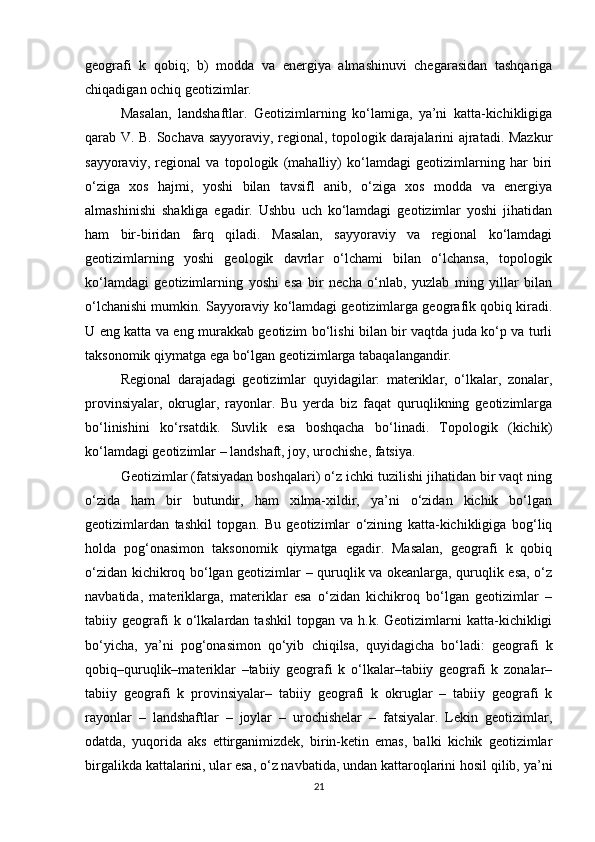 geografi   k   qobiq;   b)   modda   va   energiya   almashinuvi   chegarasidan   tashqariga
chiqadigan ochiq geotizimlar. 
Masalan,   landshaftlar.   Geotizimlarning   ko‘lamiga,   ya’ni   katta-kichikligiga
qarab V. B. Sochava sayyoraviy, regional, topologik darajalarini ajratadi. Mazkur
sayyoraviy,   regional   va   topologik   (mahalliy)   ko‘lamdagi   geotizimlarning   har   biri
o‘ziga   xos   hajmi,   yoshi   bilan   tavsifl   anib,   o‘ziga   xos   modda   va   energiya
almashinishi   shakliga   egadir.   Ushbu   uch   ko‘lamdagi   geotizimlar   yoshi   jihatidan
ham   bir-biridan   farq   qiladi.   Masalan,   sayyoraviy   va   regional   ko‘lamdagi
geotizimlarning   yoshi   geologik   davrlar   o‘lchami   bilan   o‘lchansa,   topologik
ko‘lamdagi   geotizimlarning   yoshi   esa   bir   necha   o‘nlab,   yuzlab   ming   yillar   bilan
o‘lchanishi mumkin. Sayyoraviy ko‘lamdagi geotizimlarga geografik qobiq kiradi.
U eng katta va eng murakkab geotizim bo‘lishi bilan bir vaqtda juda ko‘p va turli
taksonomik qiymatga ega bo‘lgan geotizimlarga tabaqalangandir. 
Regional   darajadagi   geotizimlar   quyidagilar:   materiklar,   o‘lkalar,   zonalar,
provinsiyalar,   okruglar,   rayonlar.   Bu   yerda   biz   faqat   quruqlikning   geotizimlarga
bo‘linishini   ko‘rsatdik.   Suvlik   esa   boshqacha   bo‘linadi.   Topologik   (kichik)
ko‘lamdagi geotizimlar – landshaft, joy, urochishe, fatsiya. 
Geotizimlar (fatsiyadan boshqalari) o‘z ichki tuzilishi jihatidan bir vaqt ning
o‘zida   ham   bir   butundir,   ham   xilma-xildir,   ya’ni   o‘zidan   kichik   bo‘lgan
geotizimlardan   tashkil   topgan.   Bu   geotizimlar   o‘zining   katta-kichikligiga   bog‘liq
holda   pog‘onasimon   taksonomik   qiymatga   egadir.   Masalan,   geografi   k   qobiq
o‘zidan kichikroq bo‘lgan geotizimlar – quruqlik va okeanlarga, quruqlik esa, o‘z
navbatida,   materiklarga,   materiklar   esa   o‘zidan   kichikroq   bo‘lgan   geotizimlar   –
tabiiy  geografi   k   o‘lkalardan   tashkil   topgan   va   h.k.  Geotizimlarni   katta-kichikligi
bo‘yicha,   ya’ni   pog‘onasimon   qo‘yib   chiqilsa,   quyidagicha   bo‘ladi:   geografi   k
qobiq–quruqlik–materiklar   –tabiiy   geografi   k   o‘lkalar–tabiiy   geografi   k   zonalar–
tabiiy   geografi   k   provinsiyalar–   tabiiy   geografi   k   okruglar   –   tabiiy   geografi   k
rayonlar   –   landshaftlar   –   joylar   –   urochishelar   –   fatsiyalar.   Lekin   geotizimlar,
odatda,   yuqorida   aks   ettirganimizdek,   birin-ketin   emas,   balki   kichik   geotizimlar
birgalikda kattalarini, ular esa, o‘z navbatida, undan kattaroqlarini hosil qilib, ya’ni
21 