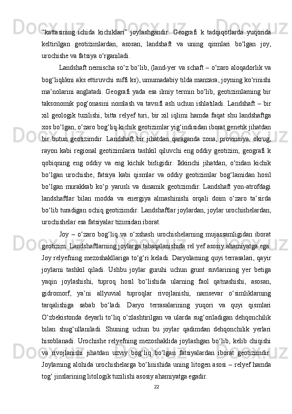 “kattasining   ichida   kichiklari”   joylashgandir.   Geografi   k   tadqiqotlarda   yuqorida
keltirilgan   geotizimlardan,   asosan,   landshaft   va   uning   qismlari   bo‘lgan   joy,
urochishe va fatsiya o‘rganiladi. 
Landshaft nemischa so‘z bo‘lib, (land-yer va schaft – o‘zaro aloqadorlik va
bog‘liqlikni aks ettiruvchi suffi ks), umumadabiy tilda manzara, joyning ko‘rinishi
ma’nolarini   anglatadi.   Geografi   yada   esa   ilmiy   termin   bo‘lib,   geotizimlarning   bir
taksonomik   pog‘onasini   nomlash   va   tavsifl   ash   uchun  ishlatiladi.   Landshaft   –   bir
xil   geologik   tuzilishi,   bitta   relyef   turi,   bir   xil   iqlimi   hamda   faqat   shu   landshaftga
xos bo‘lgan, o‘zaro bog‘liq kichik geotizimlar yig‘indisidan iborat genetik jihatdan
bir   butun   geotizimdir.   Landshaft   bir   jihatdan   qaraganda   zona,   provinsiya,   okrug,
rayon kabi   regional   geotizimlarni   tashkil   qiluvchi  eng  oddiy geotizim,  geografi   k
qobiqning   eng   oddiy   va   eng   kichik   birligidir.   Ikkinchi   jihatdan,   o‘zidan   kichik
bo‘lgan   urochishe,   fatsiya   kabi   qismlar   va   oddiy   geotizimlar   bog‘lamidan   hosil
bo‘lgan   murakkab   ko‘p   yarusli   va   dinamik   geotizimdir.   Landshaft   yon-atrofdagi
landshaftlar   bilan   modda   va   energiya   almashinishi   orqali   doim   o‘zaro   ta’sirda
bo‘lib turadigan ochiq geotizimdir.  Landshaftlar joylardan, joylar urochishelardan,
urochishelar esa fatsiyalar tizimidan iborat.
Joy   –   o‘zaro   bog‘liq   va   o‘xshash   urochishelarning   mujassamligidan   iborat
geotizim. Landshaftlarning joylarga tabaqalanishida rel yef asosiy ahamiyatga ega.
Joy relyefning mezoshakllariga to‘g‘ri keladi. Daryolarning quyi terrasalari, qayir
joylarni   tashkil   qiladi.   Ushbu   joylar   guruhi   uchun   grunt   suvlarining   yer   betiga
yaqin   joylashishi,   tuproq   hosil   bo‘lishida   ularning   faol   qatnashishi,   asosan,
gidromorf,   ya’ni   allyuvial   tuproqlar   rivojlanishi,   namsevar   o‘simliklarning
tarqalishiga   sabab   bo‘ladi.   Daryo   terrasalarining   yuqori   va   quyi   qismlari
O‘zbekistonda  deyarli  to‘liq o‘zlashtirilgan va ularda sug‘oriladigan dehqonchilik
bilan   shug‘ullaniladi.   Shuning   uchun   bu   joylar   qadimdan   dehqonchilik   yerlari
hisoblanadi.   Urochishe   relyefning   mezoshaklida   joylashgan   bo‘lib,   kelib   chiqishi
va   rivojlanishi   jihatdan   uzviy   bog‘liq   bo‘lgan   fatsiyalardan   iborat   geotizimdir.
Joylarning alohida urochishelarga bo‘linishida uning litogen asosi  – relyef hamda
tog‘ jinslarining litologik tuzilishi asosiy ahamiyatga egadir. 
22 
