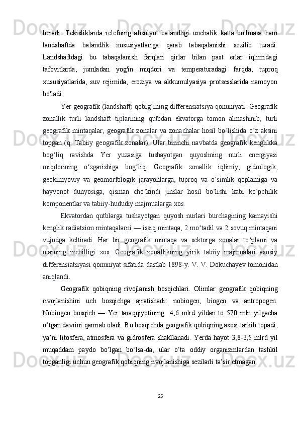 beradi.   Tekisliklarda   relefning   absolyut   balandligi   unchalik   katta   bo'lmasa   ham
landshaftda   balandlik   xususiyatlariga   qarab   tabaqalanishi   sezilib   turadi.
Landshaftdagi   bu   tabaqalanish   farqlari   qirlar   bilan   past   erlar   iqlimidagi
tafovitlarda,   jumladan   yog'in   miqdori   va   temperaturadagi   farqda,   tuproq
xususiyatlarida,   suv   rejimida,   eroziya   va   akkumulyasiya   protsesslarida   namoyon
bo'ladi.   
Yer geografik (landshaft) qobig ining differensiatsiya qonuniyati. Geografikʻ
zonallik   turli   landshaft   tiplarining   qutbdan   ekvatorga   tomon   almashinib,   turli
geografik   mintaqalar,   geografik   zonalar   va   zonachalar   hosil   bo lishida   o z   aksini	
ʻ ʻ
topgan   (q.   Tabiiy   geografik   zonalar).   Ular   birinchi   navbatda   geografik   kenglikka
bog liq   ravishda   Yer   yuzasiga   tushayotgan   quyoshning   nurli   energiyasi	
ʻ
miqdorining   o zgarishiga   bog liq.   Geografik   zonallik   iqlimiy,   gidrologik,	
ʻ ʻ
geokimyoviy   va   geomorfologik   jarayonlarga,   tuproq   va   o simlik   qoplamiga   va	
ʻ
hayvonot   dunyosiga,   qisman   cho kindi   jinslar   hosil   bo lishi   kabi   ko pchilik	
ʻ ʻ ʻ
komponentlar va tabiiy-hududiy majmualarga xos. 
Ekvatordan   qutblarga   tushayotgan   quyosh   nurlari   burchagining   kamayishi
kenglik radiatsion mintaqalarni — issiq mintaqa, 2 mo tadil va 2 sovuq mintaqani	
ʻ
vujudga   keltiradi.   Har   bir   geografik   mintaqa   va   sektorga   zonalar   to plami   va	
ʻ
ularning   izchilligi   xos.   Geografik   zonallikning   yirik   tabiiy   majmualari   asosiy
differensiatsiyasi qonuniyat sifatida dastlab 1898-y.  V. V. Dokuchayev tomonidan
aniqlandi.
Geografik   qobiqning   rivojlanish   bosqichlari .   Olimlar   geografik   qobiqning
rivojlanishini   uch   bosqichga   ajratishadi :   nobiogen ,   biogen   va   antropogen .
Nobiogen   bosqich   —   Yer   taraqqiyotining     4,6   mlrd   yildan   to   570   mln   yilgacha
o‘tgan davrini qamrab oladi. Bu bosqichda geografik qobiqning asosi tarkib topadi,
ya’ni   litosfera,   atmosfera   va   gidrosfera   shakllanadi.   Yerda   hayot   3,8-3,5   mlrd   yil
muqaddam   paydo   bo‘lgan   bo‘lsa-da,   ular   o‘ta   oddiy   organizmlardan   tashkil
topganligi uchun geografik qobiqning rivojlanishiga sezilarli ta’sir etmagan.
25 