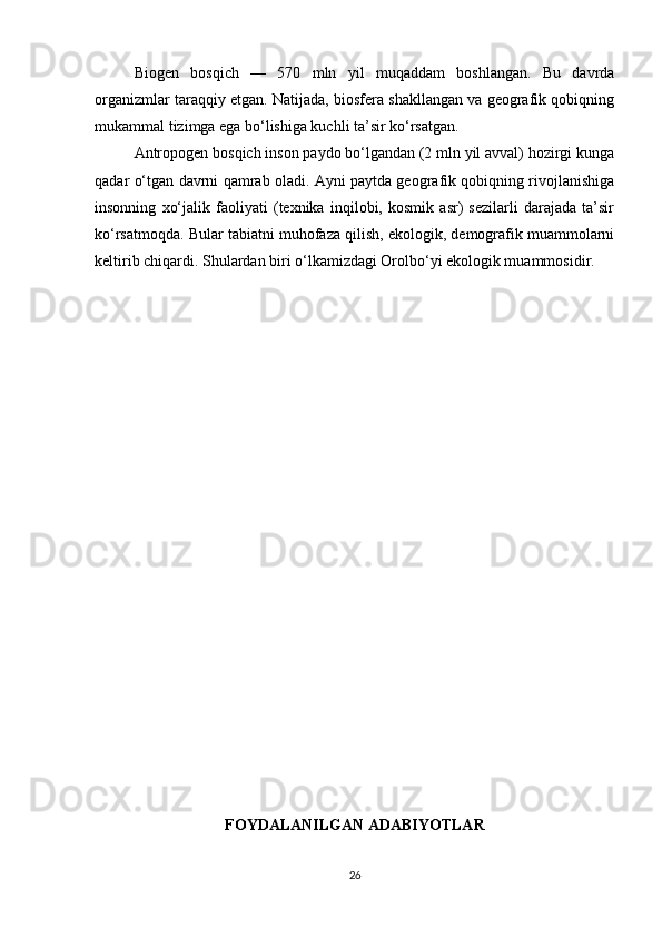 Biogen   bosqich   —   570   mln   yil   muqaddam   boshlangan.   Bu   davrda
organizmlar taraqqiy etgan. Natijada, biosfera shakllangan va geografik qobiqning
mukammal tizimga ega bo‘lishiga kuchli ta’sir ko‘rsatgan.
Antropogen bosqich inson paydo bo‘lgandan (2 mln yil avval) hozirgi kunga
qadar o‘tgan davrni qamrab oladi. Ayni paytda geografik qobiqning rivojlanishiga
insonning   xo‘jalik   faoliyati   (texnika   inqilobi,   kosmik   asr)   sezilarli   darajada   ta’sir
ko‘rsatmoqda. Bular tabiatni muhofaza qilish, ekologik, demografik muammolarni
keltirib chiqardi. Shulardan biri o‘lkamizdagi Orolbo‘yi ekologik muammosidir.
FOYDALANILGAN ADABIYOTLAR
26 