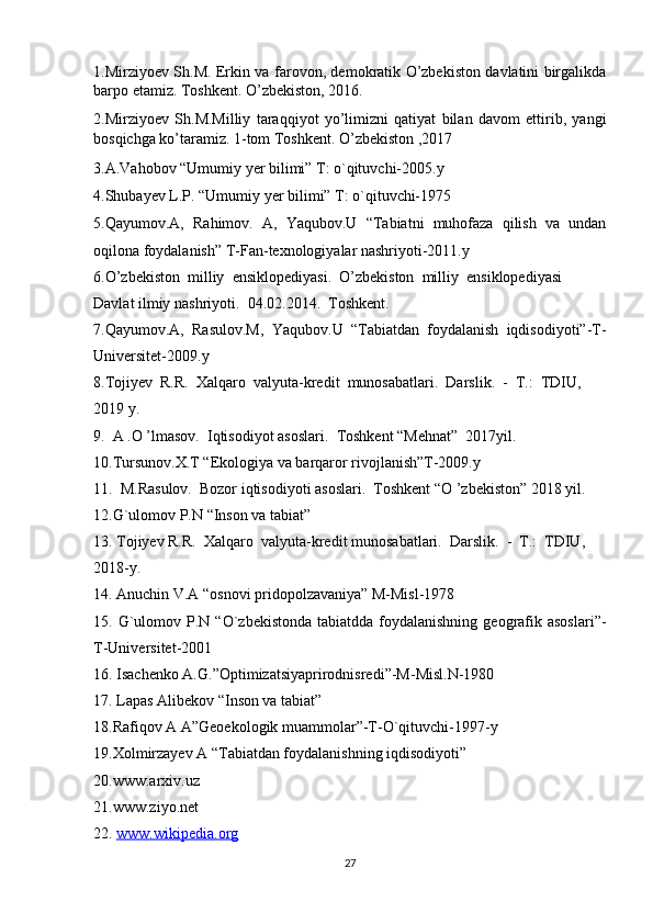 1.Mirziyoev Sh.M. Erkin va farovon, demokratik O’zbekiston davlatini birgalikda
barpo etamiz. Toshkent. O’zbekiston, 2016.
2.Mirziyoev   Sh.M.Milliy   taraqqiyot   yo’limizni   qatiyat   bilan   davom   ettirib,   yangi
bosqichga ko’taramiz. 1-tom Toshkent. O’zbekiston ,2017
3.A.Vahobov “Umumiy yer bilimi” T: o`qituvchi-2005.y
4.Shubayev L.P. “Umumiy yer bilimi” T: o`qituvchi-1975
5.Qayumov.A,   Rahimov.   A,   Yaqubov.U   “Tabiatni   muhofaza   qilish   va   undan
oqilona foydalanish” T-Fan-texnologiyalar nashriyoti-2011.y
6.O’zbekiston     milliy     ensiklopediyasi.     O’zbekiston     milliy     ensiklopediyasi
Davlat   ilmiy   nashriyoti.     04.02.2014.     Toshkent.
7.Qayumov.A,   Rasulov.M,   Yaqubov.U   “Tabiatdan   foydalanish   iqdisodiyoti”-T-
Universitet-2009.y
8.Tojiyev     R.R.     Xalqaro     valyuta-kredit     munosabatlari.     Darslik.     -     T.:     TDIU,
2019   y.
9.     A   .O   ’lmasov.     Iqtisodiyot   asoslari.     Toshkent   “Mehnat”     2017yil.
10.Tursunov.X.T “Ekologiya va barqaror rivojlanish”T-2009.y
11.     M.Rasulov.     Bozor   iqtisodiyoti   asoslari.     Toshkent   “O   ’zbekiston”   2018   yil.
12.G`ulomov P.N “Inson va tabiat” 
13.   Tojiyev   R.R.     Xalqaro     valyuta-kredit   munosabatlari.     Darslik.     -     T.:     TDIU,
2018-y.
14. Anuchin V.A “osnovi pridopolzavaniya” M-Misl-1978
15. G`ulomov P.N  “O`zbekistonda  tabiatdda  foydalanishning  geografik asoslari”-
T-Universitet-2001
16. Isachenko A.G.”Optimizatsiyaprirodnisredi”-M-Misl.N-1980
17.   Lapas Alibekov “Inson va tabiat”
18.Rafiqov A A”Geoekologik muammolar”-T-O`qituvchi-1997-y
19.Xolmirzayev A “Tabiatdan foydalanishning iqdisodiyoti”
20.www.arxiv.uz
21.www.ziyo.net
22.   www.wikipedia.org  
27 