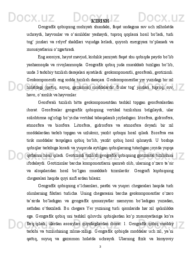 KIRISH
Geografik  qobiqning  mohiyati   shundaki,   faqat  undagina   suv  uch  xilholatda
uchraydi,   hayvonlar   va   o‘simliklar   yashaydi,   tuproq   qoplami   hosil   bo‘ladi,   turli
tog‘   jinslari   va   relyef   shakllari   vujudga   keladi,   quyosh   energiyasi   to‘planadi   va
xususiyatlarini o‘zgartiradi. 
Eng asosiysi, hayot mavjud, kishilik jamiyati faqat shu qobiqda paydo bo‘lib
yashamoqda   va   rivojlanmoqda.   Geografik   qobiq   juda   murakkab   tuzilgan   bo‘lib,
unda 3 tarkibiy tuzilish darajalari ajratiladi: geokomponentli, geosferali, geotizimli.
Geokomponentli eng sodda tuzilish darajasi. Geokomponentlar yer yuzidagi bir xil
holatdagi   (qattiq,   suyuq,   gazsimon)   moddalardir.   Bular   tog‘   jinslari,   tuproq,   suv,
havo, o‘simlik va hayvonlar. 
Geosferali   tuzilish   bitta   geokomponentdan   tashkil   topgan   geosferalardan
iborat.   Geosferalar   geografik   qobiqning   vertikal   tuzilishini   belgilaydi,   ular
solishtirma og‘irligi bo‘yicha vertikal tabaqalanib joylashgan: litosfera, gidrosfera,
atmosfera   va   biosfera.   Litosfera,   gidrosfera   va   atmosfera   deyarli   bir   xil
moddalardan   tarkib   topgan   va   uzluksiz,   yaxlit   qobiqni   hosil   qiladi.   Biosfera   esa
tirik   moddalar   tarqalgan   qobiq   bo‘lib,   yaxlit   qobiq   hosil   qilmaydi.   U   boshqa
qobiqlar tarkibiga kiradi va yuqorida aytilgan qobiqlarning tutashgan joyida yupqa
qatlamni hosil qiladi. Geotizimli tuzilish geografik qobiqning gorizontal tuzilishini
ifodalaydi. Geotizimlar barcha komponentlarni qamrab olib, ularning o‘zaro ta’sir
va   aloqalaridan   hosil   bo‘lgan   murakkab   tizimlardir.   Geografi   kqobiqning
chegaralari haqida quyi sinfl ardan bilasiz. 
Geografik   qobiqning   o‘lchamlari,   pastki   va   yuqori   chegaralari   haqida   turli
olimlarning   fikrlari   turlicha.   Uning   chegarasini   barcha   geokomponentlar   o‘zaro
ta’sirda   bo‘ladigan   va   geografik   qonuniyatlar   namoyon   bo‘ladigan   yuzadan,
sathdan   o‘tkaziladi.   Bu   chegara   Yer   yuzining   turli   qismlarida   har   xil   qalinlikka
ega.   Geografik   qobiq   uni   tashkil   qiluvchi   qobiqlardan   ko‘p   xususiyatlariga   ko‘ra
farq   qiladi,   ulardan   asosiylari   quyidagilardan   iborat:   1.   Geografik   qobiq   moddiy
tarkibi   va   tuzilishining   xilma-xilligi.   Geografik   qobiqda   moddalar   uch   xil,   ya’ni
qattiq,   suyuq   va   gazsimon   holatda   uchraydi.   Ularning   fizik   va   kimyoviy
3 