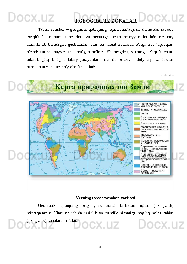 1.GEOGRAFIK ZONALAR
Tabiat  zonalari  –  geografik  qobiqning    iqlim  mintaqalari   doirasida,  asosan,
issiqlik   bilan   namlik   miqdori   va   nisbatiga   qarab   muayyan   tartibda   qonuniy
almashinib   boradigan   geotizimlar.   Har   bir   tabiat   zonasida   o'ziga   xos   tuproqlar,
o'simliklar   va   hayvonlar   tarqalgan   bo'ladi.   Shuningdek,   yerning   tashqi   kuchlari
bilan bog'liq   bo'lgan   tabiiy   jarayonlar   –nurash,   eroziya,   defyasiya va   h.k.lar
ham tabiat zonalari bo'yicha farq qiladi.
1-Rasm
Yerning tabiat zonalari xaritasi.
Geografik   qobiqning   eng   yirik   zonal   birliklari   iqlim   (geografik)
mintaqalardir.   Ularning   ichida   issiqlik   va   namlik   nisbatiga   bog'liq   holda   tabiat
(geografik) zonalari ajratiladi. 
5 