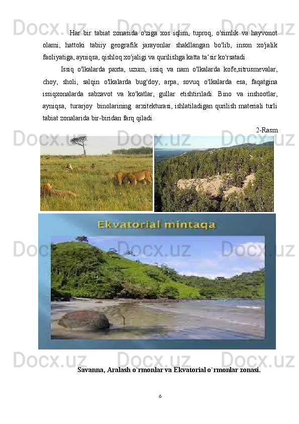       Har   bir   tabiat   zonasida   o'ziga   xos   iqlim,   tuproq,   o'simlik   va   hayvonot
olami,   hattoki   tabiiy   geografik   jarayonlar   shakllangan   bo'lib,   inson   xo'jalik
faoliyatiga, ayniqsa, qishloq xo'jaligi va qurilishga katta ta sir ko'rsatadi.  ʻ
Issiq  o'lkalarda  paxta,  uzum,  issiq  va  nam  o'lkalarda  kofe,sitrusmevalar,
choy,   sholi,   salqin   o'lkalarda   bug'doy,   arpa,   sovuq   o'lkalarda   esa,   faqatgina
issiqxonalarda   sabzavot   va   ko'katlar,   gullar   etishtiriladi.   Bino   va   inshootlar,
ayniqsa,   turarjoy   binolarining   arxitekturasi, ishlatiladigan qurilish materiali turli
tabiat zonalarida bir-biridan farq qiladi.
2-Rasm
Savanna, Aralash o`rmonlar va Ekvatorial o`rmonlar zonasi.
6 