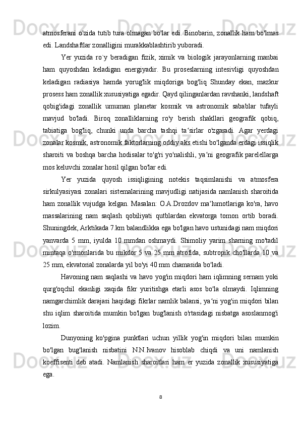 atmosferani  o'zida  tutib tura  olmagan  bo'lar   edi. Binobarin,  zonallik ham   bo'lmas
edi. Landshaftlar zonalligini murakkablashtirib yuboradi.
Yer   yuzida   ro`y   beradigan   fizik,   ximik   va   biologik   jarayonlarning   manbai
ham   quyoshdan   keladigan   energiyadir.   Bu   proseslarning   intesivligi   quyoshdan
keladigan   radiasiya   hamda   yorug'lik   miqdoriga   bog'liq   Shunday   ekan,   mazkur
prosess ham zonallik xususiyatiga egadir. Qayd qilinganlardan ravshanki, landshaft
qobig'idagi   zonallik   umuman   planetar   kosmik   va   astronomik   sabablar   tufayli
mavjud   bo'ladi.   Biroq   zonalliklarning   ro'y   berish   shakllari   geografik   qobiq,
tabiatiga   bog'liq,   chunki   unda   barcha   tashqi   ta sirlar   o'zgaradi.   Agar   yerdagiʻ
zonalar kosmik, astronomik faktorlarning oddiy aks etishi bo'lganda erdagi issiqlik
sharoiti va boshqa barcha hodisalar to'g'ri yo'nalishli, ya ni geografik parelellarga	
ʻ
mos keluvchi zonalar hosil qilgan bo'lar edi.
Yer   yuzida   quyosh   issiqligining   notekis   taqsimlanishi   va   atmosfera
sirkulyasiyasi   zonalari   sistemalarining   mavjudligi   natijasida   namlanish   sharoitida
ham   zonallik   vujudga   kelgan.  Masalan:   O.A.Drozdov   ma lumotlariga  ko'ra,   havo
ʻ
massalarining   nam   saqlash   qobiliyati   qutblardan   ekvatorga   tomon   ortib   boradi.
Shuningdek, Arktikada 7.km balandlikka ega bo'lgan havo ustunidagi nam miqdori
yanvarda   5   mm,   iyulda   10   mmdan   oshmaydi.   Shimoliy   yarim   sharning   mo'tadil
mintaqa o'rmonlarida bu  mikdor   5 va  25 mm   atrofida,  subtropik cho'llarda  10 va
25 mm, ekvatorial zonalarda yil bo'yi 40 mm chamasida bo'ladi.
Havoning nam saqlashi va havo yog'in miqdori ham iqlimning sernam yoki
qurg'oqchil   ekanligi   xaqida   fikr   yuritishga   etarli   asos   bo'la   olmaydi.   Iqlimning
namgarchimlik darajasi haqidagi fikrlar namlik balansi, ya ni yog'in miqdori bilan
ʻ
shu   iqlim   sharoitida   mumkin   bo'lgan   bug'lanish   o'rtasidagi   nisbatga   asoslanmog'i
lozim.  
Dunyoning   ko'pgina   punktlari   uchun   yillik   yog'in   miqdori   bilan   mumkin
bo'lgan   bug'lanish   nisbatini   N.N.Ivanov   hisoblab   chiqdi   va   uni   namlanish
koeffisenti   deb   atadi.   Namlanish   sharoitlari   ham   er   yuzida   zonallik   xususiyatiga
ega.
8 