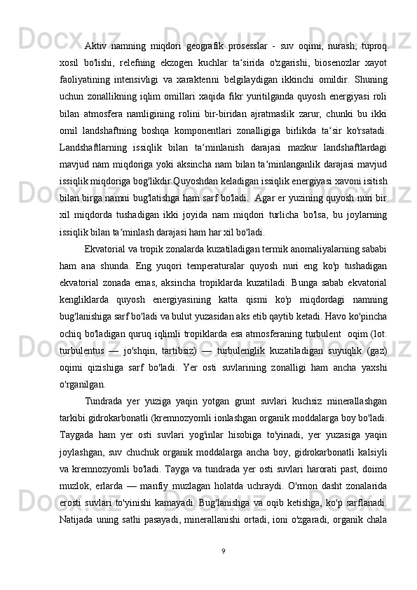Aktiv   namning   miqdori   geografik   prosesslar   -   suv   oqimi,   nurash,   tuproq
xosil   bo'lishi,   relefning   ekzogen   kuchlar   ta sirida   o'zgarishi,   biosenozlar   xayotʻ
faoliyatining   in tensivligi   va   xarakterini   belgilaydigan   ikkinchi   omildir.   Shuning
uchun   zonallikning   iqlim   omillari   xaqida   fikr   yuritilganda   quyosh   energiyasi   roli
bilan   atmosfera   namligining   rolini   bir-biridan   ajratmaslik   zarur,   chunki   bu   ikki
omil   landshaftning   boshqa   komponentlari   zonalligiga   birlikda   ta sir   ko'rsatadi.	
ʻ
Landshaftlarning   issiqlik   bilan   ta minlanish   darajasi   mazkur   landshaftlardagi	
ʻ
mavjud nam  miqdoriga yoki aksincha  nam bilan ta minlanganlik darajasi  mavjud	
ʻ
issiqlik miqdoriga bog'likdir.Quyoshdan keladigan issiqlik energiyasi xavoni isitish
bilan birga namni bug'latishga ham sarf bo'ladi.   Agar er yuzining quyosh nuri bir
xil   miqdorda   tushadigan   ikki   joyida   nam   miqdori   turlicha   bo'lsa,   bu   joylarning
issiqlik bilan ta minlash darajasi ham har xil bo'ladi.	
ʻ
Ekvatorial va tropik zonalarda kuzatiladigan termik anomaliyalarning sababi
ham   ana   shunda.   Eng   yuqori   temperaturalar   quyosh   nuri   eng   ko'p   tushadigan
ekvatorial   zonada   emas,   aksincha   tropiklarda   kuzatiladi.   Bunga   sabab   ekvatorial
kengliklarda   quyosh   energiyasining   katta   qismi   ko'p   miqdordagi   namning
bug'lanishiga sarf bo'ladi va bulut yuzasidan aks etib qaytib ketadi. Havo ko'pincha
ochiq bo'ladigan quruq iqlimli tropiklarda esa atmosferaning turbulent   oqim (lot.
turbulentus   —   jo'shqin,   tartibsiz)   —   turbulenglik   kuzatiladigan   suyuqlik   (gaz)
oqimi   qizishiga   sarf   bo'ladi.   Yer   osti   suvlarining   zonalligi   ham   ancha   yaxshi
o'rganilgan.
Tundrada   yer   yuziga   yaqin   yotgan   grunt   suvlari   kuchsiz   minerallashgan
tarkibi gidrokarbonatli (kremnozyomli ionlashgan organik moddalarga boy bo'ladi.
Taygada   ham   yer   osti   suvlari   yog'inlar   hisobiga   to'yinadi,   yer   yuzasiga   yaqin
joylashgan,   suv   chuchuk   organik   moddalarga   ancha   boy,   gidrokarbonatli   kalsiyli
va kremnozyomli bo'ladi. Tayga va tundra da yer osti  suvlari  harorati  past,  doimo
muzlok,   erlarda   —   manfiy   muzlagan   holatda   uchraydi.   O'rmon   dasht   zonalarida
erosti   suvlari   to'yinishi   kamayadi.   Bug'lanishga   va   oqib   ketishga,   ko'p   sarflanadi.
Natijada  uning sathi  pasayadi,  minerallanishi  ortadi, ioni  o'zgaradi,  organik chala
9 