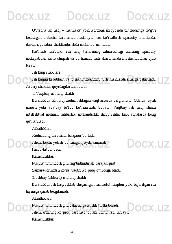 13O‘rtacha ish haqi – mamlakat  yoki  korxona miqyosida bir xodimga to‘g‘ri
keladigan   o‘rtacha   daromadni   ifodalaydi.   Bu   ko‘rsatkich   iqtisodiy   tahlillarda,
davlat siyosatini shakllantirishda muhim o‘rin tutadi.
Ko‘rinib   turibdiki,   ish   haqi   turlarining   xilma-xilligi   ularning   iqtisodiy
mohiyatidan kelib chiqadi va bu tizimni turli sharoitlarda moslashuvchan qilib
turadi.
Ish haqi shakllari
Ish haqini hisoblash va to‘lash mexanizmi turli shakllarda amalga oshiriladi.
Asosiy shakllar quyidagilardan iborat:
1. Vaqtbay ish haqi shakli
Bu shaklda ish haqi xodim ishlagan vaqt asosida belgilanadi. Odatda, oylik
maosh   yoki   soatbay   to‘lov   ko‘rinishida   bo‘ladi.   Vaqtbay   ish   haqi   shakli
intellektual   mehnat,   rahbarlik,   muhandislik,   ilmiy   ishlar   kabi   sohalarda   keng
qo‘llaniladi.
Afzalliklari:
Xodimning daromadi barqaror bo‘ladi.
Ishchi kuchi yetarli bo‘lmagan joyda samarali.
Hisob-kitobi oson.
Kamchiliklari:
Mehnat unumdorligini rag‘batlantirish darajasi past.
Samaradorlikdan ko‘ra, vaqtni ko‘proq e’tiborga oladi.
2. Ishbay (akkord) ish haqi shakli
Bu shaklda ish haqi ishlab chiqarilgan mahsulot miqdori yoki bajarilgan ish
hajmiga qarab belgilanadi.
Afzalliklari:
Mehnat unumdorligini oshirishga kuchli turtki beradi.
Ishchi o‘zining ko‘proq daromad topishi uchun faol ishlaydi
Kamchiliklari: 