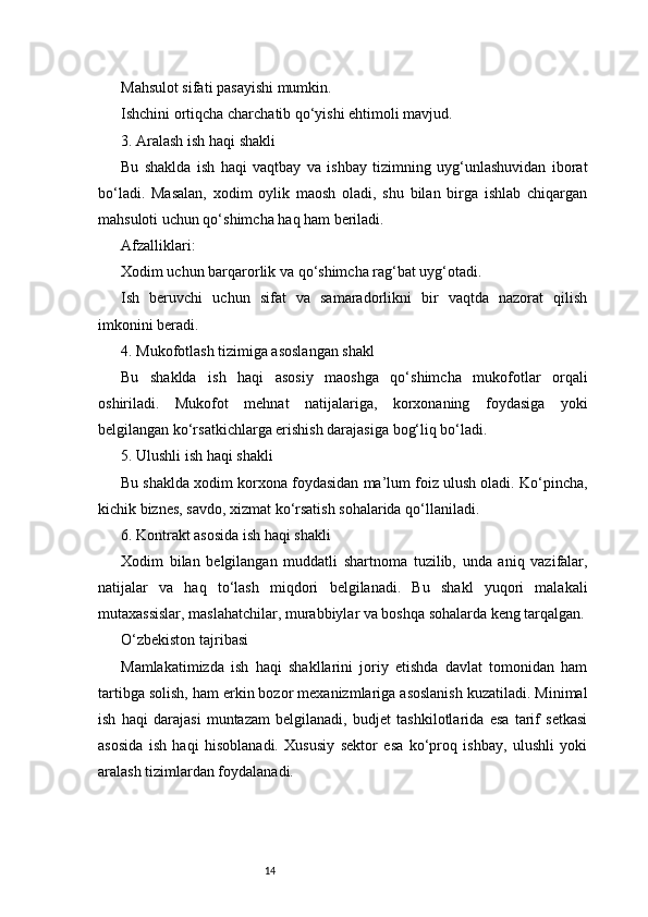 14Mahsulot sifati pasayishi mumkin.
Ishchini ortiqcha charchatib qo‘yishi ehtimoli mavjud.
3. Aralash ish haqi shakli
Bu   shaklda   ish   haqi   vaqtbay   va   ishbay   tizimning   uyg‘unlashuvidan   iborat
bo‘ladi.   Masalan,   xodim   oylik   maosh   oladi,   shu   bilan   birga   ishlab   chiqargan
mahsuloti uchun qo‘shimcha haq ham beriladi.
Afzalliklari:
Xodim uchun barqarorlik va qo‘shimcha rag‘bat uyg‘otadi.
Ish   beruvchi   uchun   sifat   va   samaradorlikni   bir   vaqtda   nazorat   qilish
imkonini beradi.
4. Mukofotlash tizimiga asoslangan shakl
Bu   shaklda   ish   haqi   asosiy   maoshga   qo‘shimcha   mukofotlar   orqali
oshiriladi.   Mukofot   mehnat   natijalariga,   korxonaning   foydasiga   yoki
belgilangan ko‘rsatkichlarga erishish darajasiga bog‘liq bo‘ladi.
5. Ulushli ish haqi shakli
Bu shaklda xodim korxona foydasidan ma’lum foiz ulush oladi. Ko‘pincha,
kichik biznes, savdo, xizmat ko‘rsatish sohalarida qo‘llaniladi.
6. Kontrakt asosida ish haqi shakli
Xodim   bilan   belgilangan   muddatli   shartnoma   tuzilib,   unda   aniq   vazifalar,
natijalar   va   haq   to‘lash   miqdori   belgilanadi.   Bu   shakl   yuqori   malakali
mutaxassislar, maslahatchilar, murabbiylar va boshqa sohalarda keng tarqalgan.
O‘zbekiston tajribasi
Mamlakatimizda   ish   haqi   shakllarini   joriy   etishda   davlat   tomonidan   ham
tartibga solish, ham erkin bozor mexanizmlariga asoslanish kuzatiladi. Minimal
ish   haqi   darajasi   muntazam   belgilanadi,   budjet   tashkilotlarida   esa   tarif   setkasi
asosida   ish   haqi   hisoblanadi.   Xususiy   sektor   esa   ko‘proq   ishbay,   ulushli   yoki
aralash tizimlardan foydalanadi. 