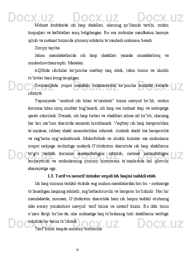 15Mehnat   kodeksida   ish   haqi   shakllari,   ularning   qo‘llanish   tartibi,   xodim
huquqlari   va   kafolatlari   aniq   belgilangan.   Bu   esa   xodimlar   manfaatini   himoya
qilish va mehnat bozorida ijtimoiy adolatni ta’minlash imkonini beradi.
Xorijiy tajriba
Jahon   mamlakatlarida   ish   haqi   shakllari   yanada   murakkabroq   va
moslashuvchanroqdir. Masalan:
AQShda   ishchilar   ko‘pincha   soatbay   haq   oladi,   lekin   bonus   va   ulushli
to‘lovlar ham keng tarqalgan.
Germaniyada   yuqori   malakali   mutaxassislar   ko‘pincha   kontrakt   asosida
ishlaydi.
Yaponiyada   “umrbod   ish   bilan   ta’minlash”   tizimi   mavjud   bo‘lib,   xodim
korxona bilan uzoq muddat bog‘lanadi, ish haqi esa mehnat staji va sadoqatga
qarab oshiriladi. Demak, ish haqi turlari va shakllari xilma-xil bo‘lib, ularning
har biri ma’lum sharoitda samarali hisoblanadi. Vaqtbay ish haqi barqarorlikni
ta’minlasa,   ishbay   shakl   unumdorlikni   oshiradi.   Aralash   shakl   esa   barqarorlik
va   rag‘batni   uyg‘unlashtiradi.   Mukofotlash   va   ulushli   tizimlar   esa   xodimlarni
yuqori   natijaga   erishishga   undaydi.O‘zbekiston   sharoitida   ish   haqi   shakllarini
to‘g‘ri   tanlash   korxona   samaradorligini   oshirish,   mehnat   unumdorligini
kuchaytirish   va   xodimlarning   ijtimoiy   himoyasini   ta’minlashda   hal   qiluvchi
ahamiyatga ega.
1.3. Tarif va notarif tizimlar orqali ish haqini tashkil etish
Ish haqi tizimini tashkil etishda eng muhim masalalardan biri bu – mehnatga
to‘lanadigan haqning adolatli, rag‘batlantiruvchi va barqaror bo‘lishidir. Har bir
mamlakatda,   xususan,   O‘zbekiston   sharoitida   ham   ish   haqini   tashkil   etishning
ikki   asosiy   yondashuvi   mavjud:   tarif   tizimi   va   notarif   tizimi.   Bu   ikki   tizim
o‘zaro farqli bo‘lsa-da, ular mehnatga haq to‘lashning turli  shakllarini tartibga
solishda bir-birini to‘ldiradi.
Tarif tizimi haqida umumiy tushuncha 