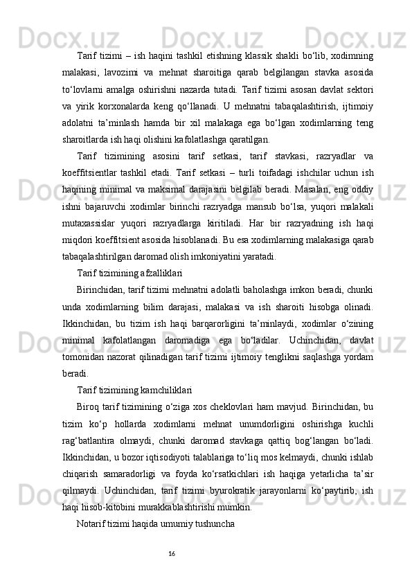 16Tarif   tizimi   –   ish   haqini   tashkil   etishning   klassik   shakli   bo‘lib,   xodimning
malakasi,   lavozimi   va   mehnat   sharoitiga   qarab   belgilangan   stavka   asosida
to‘lovlarni   amalga   oshirishni   nazarda   tutadi.   Tarif   tizimi   asosan   davlat   sektori
va   yirik   korxonalarda   keng   qo‘llanadi.   U   mehnatni   tabaqalashtirish,   ijtimoiy
adolatni   ta’minlash   hamda   bir   xil   malakaga   ega   bo‘lgan   xodimlarning   teng
sharoitlarda ish haqi olishini kafolatlashga qaratilgan.
Tarif   tizimining   asosini   tarif   setkasi,   tarif   stavkasi,   razryadlar   va
koeffitsientlar   tashkil   etadi.   Tarif   setkasi   –   turli   toifadagi   ishchilar   uchun   ish
haqining  minimal   va  maksimal   darajasini   belgilab   beradi.   Masalan,   eng   oddiy
ishni   bajaruvchi   xodimlar   birinchi   razryadga   mansub   bo‘lsa,   yuqori   malakali
mutaxassislar   yuqori   razryadlarga   kiritiladi.   Har   bir   razryadning   ish   haqi
miqdori koeffitsient asosida hisoblanadi. Bu esa xodimlarning malakasiga qarab
tabaqalashtirilgan daromad olish imkoniyatini yaratadi.
Tarif tizimining afzalliklari
Birinchidan, tarif tizimi mehnatni adolatli baholashga imkon beradi, chunki
unda   xodimlarning   bilim   darajasi,   malakasi   va   ish   sharoiti   hisobga   olinadi.
Ikkinchidan,   bu   tizim   ish   haqi   barqarorligini   ta’minlaydi,   xodimlar   o‘zining
minimal   kafolatlangan   daromadiga   ega   bo‘ladilar.   Uchinchidan,   davlat
tomonidan nazorat qilinadigan tarif tizimi ijtimoiy tenglikni saqlashga  yordam
beradi.
Tarif tizimining kamchiliklari
Biroq  tarif   tizimining  o‘ziga  xos   cheklovlari   ham   mavjud.   Birinchidan,  bu
tizim   ko‘p   hollarda   xodimlarni   mehnat   unumdorligini   oshirishga   kuchli
rag‘batlantira   olmaydi,   chunki   daromad   stavkaga   qattiq   bog‘langan   bo‘ladi.
Ikkinchidan, u bozor iqtisodiyoti talablariga to‘liq mos kelmaydi, chunki ishlab
chiqarish   samaradorligi   va   foyda   ko‘rsatkichlari   ish   haqiga   yetarlicha   ta’sir
qilmaydi.   Uchinchidan,   tarif   tizimi   byurokratik   jarayonlarni   ko‘paytirib,   ish
haqi hisob-kitobini murakkablashtirishi mumkin.
Notarif tizimi haqida umumiy tushuncha 