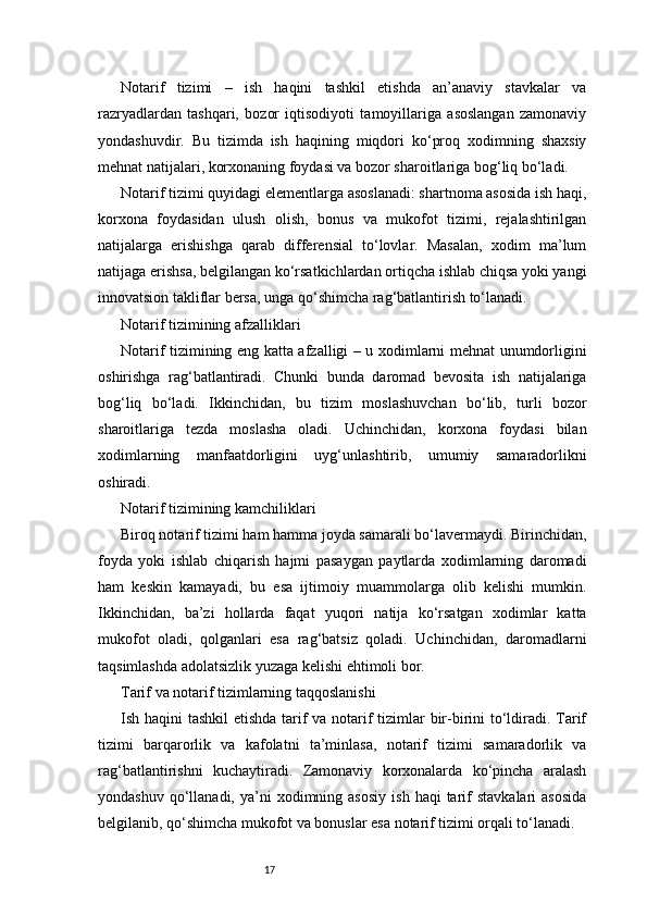 17Notarif   tizimi   –   ish   haqini   tashkil   etishda   an’anaviy   stavkalar   va
razryadlardan   tashqari,   bozor   iqtisodiyoti   tamoyillariga   asoslangan   zamonaviy
yondashuvdir.   Bu   tizimda   ish   haqining   miqdori   ko‘proq   xodimning   shaxsiy
mehnat natijalari, korxonaning foydasi va bozor sharoitlariga bog‘liq bo‘ladi.
Notarif tizimi quyidagi elementlarga asoslanadi: shartnoma asosida ish haqi,
korxona   foydasidan   ulush   olish,   bonus   va   mukofot   tizimi,   rejalashtirilgan
natijalarga   erishishga   qarab   differensial   to‘lovlar.   Masalan,   xodim   ma’lum
natijaga erishsa, belgilangan ko‘rsatkichlardan ortiqcha ishlab chiqsa yoki yangi
innovatsion takliflar bersa, unga qo‘shimcha rag‘batlantirish to‘lanadi.
Notarif tizimining afzalliklari
Notarif tizimining eng katta afzalligi – u xodimlarni mehnat unumdorligini
oshirishga   rag‘batlantiradi.   Chunki   bunda   daromad   bevosita   ish   natijalariga
bog‘liq   bo‘ladi.   Ikkinchidan,   bu   tizim   moslashuvchan   bo‘lib,   turli   bozor
sharoitlariga   tezda   moslasha   oladi.   Uchinchidan,   korxona   foydasi   bilan
xodimlarning   manfaatdorligini   uyg‘unlashtirib,   umumiy   samaradorlikni
oshiradi.
Notarif tizimining kamchiliklari
Biroq notarif tizimi ham hamma joyda samarali bo‘lavermaydi. Birinchidan,
foyda   yoki   ishlab   chiqarish   hajmi   pasaygan   paytlarda   xodimlarning   daromadi
ham   keskin   kamayadi,   bu   esa   ijtimoiy   muammolarga   olib   kelishi   mumkin.
Ikkinchidan,   ba’zi   hollarda   faqat   yuqori   natija   ko‘rsatgan   xodimlar   katta
mukofot   oladi,   qolganlari   esa   rag‘batsiz   qoladi.   Uchinchidan,   daromadlarni
taqsimlashda adolatsizlik yuzaga kelishi ehtimoli bor.
Tarif va notarif tizimlarning taqqoslanishi
Ish haqini tashkil  etishda tarif  va notarif  tizimlar bir-birini  to‘ldiradi. Tarif
tizimi   barqarorlik   va   kafolatni   ta’minlasa,   notarif   tizimi   samaradorlik   va
rag‘batlantirishni   kuchaytiradi.   Zamonaviy   korxonalarda   ko‘pincha   aralash
yondashuv  qo‘llanadi,  ya’ni   xodimning  asosiy   ish  haqi  tarif  stavkalari   asosida
belgilanib, qo‘shimcha mukofot va bonuslar esa notarif tizimi orqali to‘lanadi. 