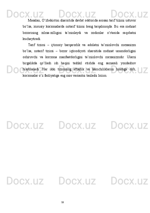 18Masalan, O‘zbekiston sharoitida davlat sektorida asosan tarif tizimi ustuvor
bo‘lsa,   xususiy   korxonalarda   notarif   tizimi   keng   tarqalmoqda.   Bu   esa   mehnat
bozorining   xilma-xilligini   ta’minlaydi   va   xodimlar   o‘rtasida   raqobatni
kuchaytiradi.
Tarif   tizimi   –   ijtimoiy   barqarorlik   va   adolatni   ta’minlovchi   mexanizm
bo‘lsa,   notarif   tizimi   –   bozor   iqtisodiyoti   sharoitida   mehnat   unumdorligini
oshiruvchi   va   korxona   manfaatdorligini   ta’minlovchi   mexanizmdir.   Ularni
birgalikda   qo‘llash   ish   haqini   tashkil   etishda   eng   samarali   yondashuv
hisoblanadi.   Har   ikki   tizimning   afzallik   va   kamchiliklarini   hisobga   olib,
korxonalar o‘z faoliyatiga eng mos variantni tanlashi lozim. 