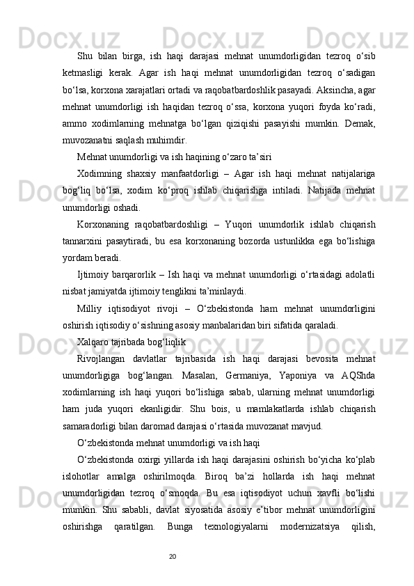 20Shu   bilan   birga,   ish   haqi   darajasi   mehnat   unumdorligidan   tezroq   o‘sib
ketmasligi   kerak.   Agar   ish   haqi   mehnat   unumdorligidan   tezroq   o‘sadigan
bo‘lsa, korxona xarajatlari ortadi va raqobatbardoshlik pasayadi. Aksincha, agar
mehnat   unumdorligi   ish   haqidan   tezroq   o‘ssa,   korxona   yuqori   foyda   ko‘radi,
ammo   xodimlarning   mehnatga   bo‘lgan   qiziqishi   pasayishi   mumkin.   Demak,
muvozanatni saqlash muhimdir.
Mehnat unumdorligi va ish haqining o‘zaro ta’siri
Xodimning   shaxsiy   manfaatdorligi   –   Agar   ish   haqi   mehnat   natijalariga
bog‘liq   bo‘lsa,   xodim   ko‘proq   ishlab   chiqarishga   intiladi.   Natijada   mehnat
unumdorligi oshadi.
Korxonaning   raqobatbardoshligi   –   Yuqori   unumdorlik   ishlab   chiqarish
tannarxini   pasaytiradi,   bu   esa   korxonaning   bozorda   ustunlikka   ega   bo‘lishiga
yordam beradi.
Ijtimoiy   barqarorlik   –   Ish   haqi   va   mehnat   unumdorligi   o‘rtasidagi   adolatli
nisbat jamiyatda ijtimoiy tenglikni ta’minlaydi.
Milliy   iqtisodiyot   rivoji   –   O‘zbekistonda   ham   mehnat   unumdorligini
oshirish iqtisodiy o‘sishning asosiy manbalaridan biri sifatida qaraladi.
Xalqaro tajribada bog‘liqlik
Rivojlangan   davlatlar   tajribasida   ish   haqi   darajasi   bevosita   mehnat
unumdorligiga   bog‘langan.   Masalan,   Germaniya,   Yaponiya   va   AQShda
xodimlarning   ish   haqi   yuqori   bo‘lishiga   sabab,   ularning   mehnat   unumdorligi
ham   juda   yuqori   ekanligidir.   Shu   bois,   u   mamlakatlarda   ishlab   chiqarish
samaradorligi bilan daromad darajasi o‘rtasida muvozanat mavjud.
O‘zbekistonda mehnat unumdorligi va ish haqi
O‘zbekistonda  oxirgi   yillarda  ish   haqi   darajasini  oshirish   bo‘yicha  ko‘plab
islohotlar   amalga   oshirilmoqda.   Biroq   ba’zi   hollarda   ish   haqi   mehnat
unumdorligidan   tezroq   o‘smoqda.   Bu   esa   iqtisodiyot   uchun   xavfli   bo‘lishi
mumkin.   Shu   sababli,   davlat   siyosatida   asosiy   e’tibor   mehnat   unumdorligini
oshirishga   qaratilgan.   Bunga   texnologiyalarni   modernizatsiya   qilish, 