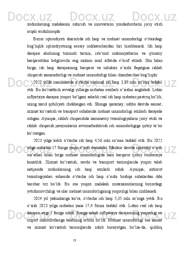 21xodimlarning   malakasini   oshirish   va   innovatsion   yondashuvlarni   joriy   etish
orqali erishilmoqda.
Bozor   iqtisodiyoti   sharoitida   ish   haqi   va   mehnat   unumdorligi   o‘rtasidagi
bog‘liqlik   iqtisodiyotning   asosiy   indikatorlaridan   biri   hisoblanadi.   Ish   haqi
darajasi   aholining   turmush   tarzini,   iste’mol   imkoniyatlarini   va   ijtimoiy
barqarorlikni   belgilovchi   eng   muhim   omil   sifatida   e’tirof   etiladi.   Shu   bilan
birga,   ish   haqi   darajasining   barqaror   va   uzluksiz   o‘sishi   faqatgina   ishlab
chiqarish samaradorligi va mehnat unumdorligi bilan chambarchas bog‘liqdir.
2022 yilda  mamlakatda  o‘rtacha  nominal  ish  haqi   3,89 mln so‘mni   tashkil
etdi. Bu ko‘rsatkich avvalgi yillarga nisbatan sezilarli o‘sishni anglatadi. Lekin
inflyatsiya darajasi yuqori bo‘lgani sababli real ish haqi nisbatan pastroq bo‘lib,
uning   xarid   qobiliyati   cheklangan   edi.   Shunga   qaramay,   ushbu   davrda   sanoat,
xizmat ko‘rsatish va transport sohalarida mehnat unumdorligi sezilarli darajada
oshgan. Ayniqsa,  ishlab  chiqarishda  zamonaviy texnologiyalarni  joriy etish  va
ishlab   chiqarish   jarayonlarini   avtomatlashtirish   ish   unumdorligiga   ijobiy   ta’sir
ko‘rsatgan.
2023   yilga   kelib   o‘rtacha   ish   haqi   4,56   mln   so‘mni   tashkil   etdi.   Bu   2022
yilga nisbatan 17 foizga yaqin o‘sish demakdir. Mazkur davrda iqtisodiy o‘sish
sur’atlari   bilan   birga   mehnat   unumdorligida   ham   barqaror   ijobiy   tendensiya
kuzatildi.   Xizmat   ko‘rsatish,   savdo   va   transport   tarmoqlarida   yuqori   talab
natijasida   xodimlarning   ish   haqi   sezilarli   oshdi.   Ayniqsa,   axborot
texnologiyalari   sohasida   o‘rtacha   ish   haqi   o‘sishi   boshqa   sohalardan   ikki
barobar   tez   bo‘ldi.   Bu   esa   yuqori   malakali   mutaxassislarning   bozordagi
yetishmovchiligi va ular mehnat unumdorligining yuqoriligi bilan izohlanadi.
2024   yil   yakunlariga   ko‘ra,   o‘rtacha   ish   haqi   5,35   mln   so‘mga   yetdi.   Bu
o‘sish   2023   yilga   nisbatan   yana   17,4   foizni   tashkil   etdi.   Lekin   real   ish   haqi
darajasi atigi 7 foizga oshdi. Bunga sabab inflyatsiya darajasining yuqoriligi va
import  mahsulotlariga talabning ortishi  bo‘ldi. Mehnat  unumdorligi esa sanoat
va   xizmat   ko‘rsatish   tarmoqlarida   oshib   borayotgan   bo‘lsa-da,   qishloq 