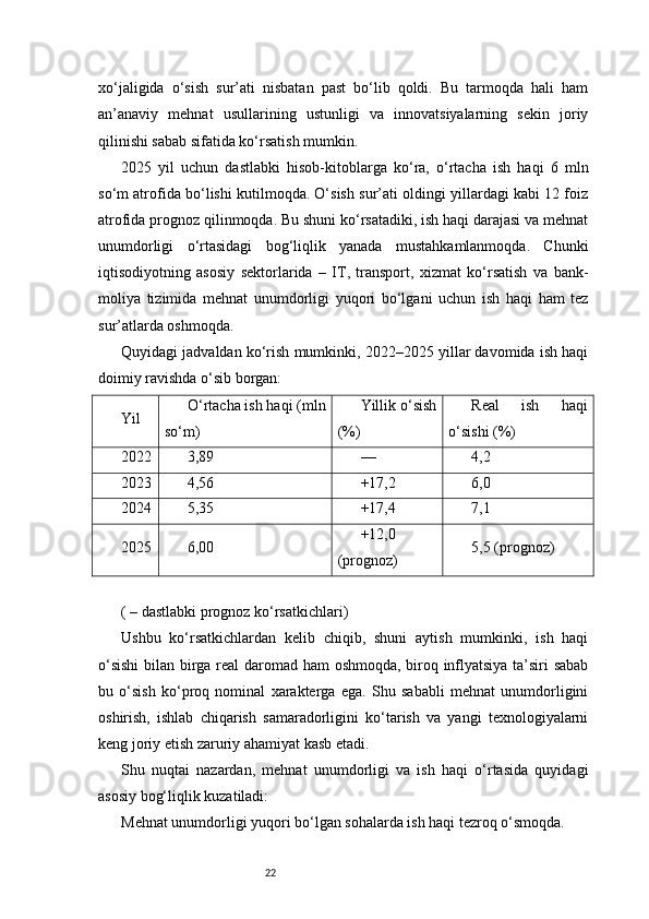 22xo‘jaligida   o‘sish   sur’ati   nisbatan   past   bo‘lib   qoldi.   Bu   tarmoqda   hali   ham
an’anaviy   mehnat   usullarining   ustunligi   va   innovatsiyalarning   sekin   joriy
qilinishi sabab sifatida ko‘rsatish mumkin.
2025   yil   uchun   dastlabki   hisob-kitoblarga   ko‘ra,   o‘rtacha   ish   haqi   6   mln
so‘m atrofida bo‘lishi kutilmoqda. O‘sish sur’ati oldingi yillardagi kabi 12 foiz
atrofida prognoz qilinmoqda. Bu shuni ko‘rsatadiki, ish haqi darajasi va mehnat
unumdorligi   o‘rtasidagi   bog‘liqlik   yanada   mustahkamlanmoqda.   Chunki
iqtisodiyotning   asosiy   sektorlarida   –   IT,   transport,   xizmat   ko‘rsatish   va   bank-
moliya   tizimida   mehnat   unumdorligi   yuqori   bo‘lgani   uchun   ish   haqi   ham   tez
sur’atlarda oshmoqda.
Quyidagi jadvaldan ko‘rish mumkinki, 2022–2025 yillar davomida ish haqi
doimiy ravishda o‘sib borgan:
Yil O‘rtacha ish haqi (mln
so‘m) Yillik o‘sish
(%) Real   ish   haqi
o‘sishi (%)
2022 3,89 — 4,2
2023 4,56 +17,2 6,0
2024 5,35 +17,4 7,1
2025 6,00 +12,0
(prognoz) 5,5 (prognoz)
( – dastlabki prognoz ko‘rsatkichlari)
Ushbu   ko‘rsatkichlardan   kelib   chiqib,   shuni   aytish   mumkinki,   ish   haqi
o‘sishi  bilan birga real daromad ham oshmoqda, biroq inflyatsiya ta’siri sabab
bu   o‘sish   ko‘proq   nominal   xarakterga   ega.   Shu   sababli   mehnat   unumdorligini
oshirish,   ishlab   chiqarish   samaradorligini   ko‘tarish   va   yangi   texnologiyalarni
keng joriy etish zaruriy ahamiyat kasb etadi.
Shu   nuqtai   nazardan,   mehnat   unumdorligi   va   ish   haqi   o‘rtasida   quyidagi
asosiy bog‘liqlik kuzatiladi:
Mehnat unumdorligi yuqori bo‘lgan sohalarda ish haqi tezroq o‘smoqda. 