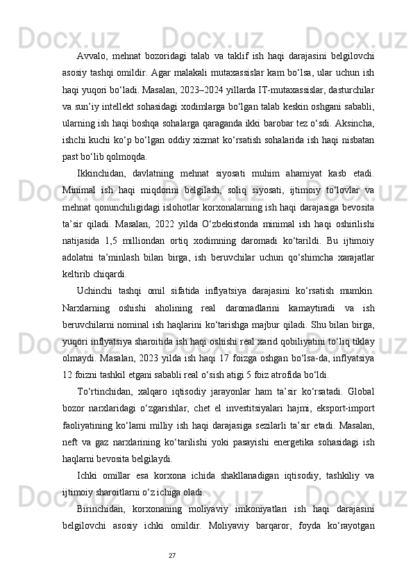 27Avvalo,   mehnat   bozoridagi   talab   va   taklif   ish   haqi   darajasini   belgilovchi
asosiy   tashqi  omildir.  Agar  malakali   mutaxassislar   kam   bo‘lsa,  ular   uchun  ish
haqi yuqori bo‘ladi. Masalan, 2023–2024 yillarda IT-mutaxassislar, dasturchilar
va sun’iy intellekt sohasidagi xodimlarga bo‘lgan talab keskin oshgani sababli,
ularning ish haqi boshqa sohalarga qaraganda ikki barobar tez o‘sdi. Aksincha,
ishchi kuchi ko‘p bo‘lgan oddiy xizmat  ko‘rsatish sohalarida ish haqi nisbatan
past bo‘lib qolmoqda.
Ikkinchidan,   davlatning   mehnat   siyosati   muhim   ahamiyat   kasb   etadi.
Minimal   ish   haqi   miqdorini   belgilash,   soliq   siyosati,   ijtimoiy   to‘lovlar   va
mehnat qonunchiligidagi islohotlar korxonalarning ish haqi darajasiga bevosita
ta’sir   qiladi.   Masalan,   2022   yilda   O‘zbekistonda   minimal   ish   haqi   oshirilishi
natijasida   1,5   milliondan   ortiq   xodimning   daromadi   ko‘tarildi.   Bu   ijtimoiy
adolatni   ta’minlash   bilan   birga,   ish   beruvchilar   uchun   qo‘shimcha   xarajatlar
keltirib chiqardi.
Uchinchi   tashqi   omil   sifatida   inflyatsiya   darajasini   ko‘rsatish   mumkin.
Narxlarning   oshishi   aholining   real   daromadlarini   kamaytiradi   va   ish
beruvchilarni  nominal  ish haqlarini  ko‘tarishga  majbur qiladi. Shu bilan birga,
yuqori inflyatsiya sharoitida ish haqi oshishi real xarid qobiliyatini to‘liq tiklay
olmaydi. Masalan,  2023  yilda  ish  haqi   17 foizga oshgan   bo‘lsa-da,  inflyatsiya
12 foizni tashkil etgani sababli real o‘sish atigi 5 foiz atrofida bo‘ldi.
To‘rtinchidan,   xalqaro   iqtisodiy   jarayonlar   ham   ta’sir   ko‘rsatadi.   Global
bozor   narxlaridagi   o‘zgarishlar,   chet   el   investitsiyalari   hajmi,   eksport-import
faoliyatining   ko‘lami   milliy   ish   haqi   darajasiga   sezilarli   ta’sir   etadi.   Masalan,
neft   va   gaz   narxlarining   ko‘tarilishi   yoki   pasayishi   energetika   sohasidagi   ish
haqlarni bevosita belgilaydi.
Ichki   omillar   esa   korxona   ichida   shakllanadigan   iqtisodiy,   tashkiliy   va
ijtimoiy sharoitlarni o‘z ichiga oladi.
Birinchidan,   korxonaning   moliyaviy   imkoniyatlari   ish   haqi   darajasini
belgilovchi   asosiy   ichki   omildir.   Moliyaviy   barqaror,   foyda   ko‘rayotgan 