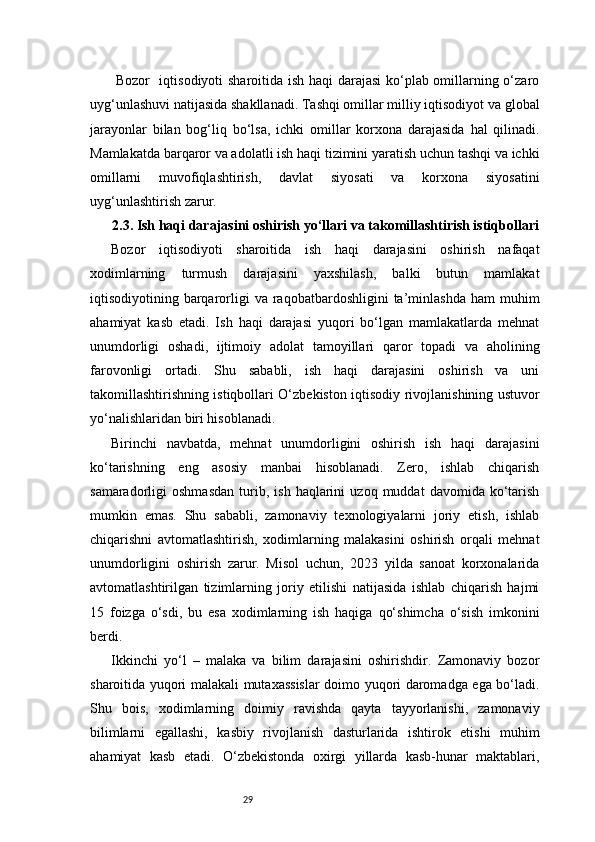 29  Bozor   iqtisodiyoti sharoitida ish haqi darajasi  ko‘plab omillarning o‘zaro
uyg‘unlashuvi natijasida shakllanadi. Tashqi omillar milliy iqtisodiyot va global
jarayonlar   bilan   bog‘liq   bo‘lsa,   ichki   omillar   korxona   darajasida   hal   qilinadi.
Mamlakatda barqaror va adolatli ish haqi tizimini yaratish uchun tashqi va ichki
omillarni   muvofiqlashtirish,   davlat   siyosati   va   korxona   siyosatini
uyg‘unlashtirish zarur.
2.3. Ish haqi darajasini oshirish yo‘llari va takomillashtirish istiqbollari
Bozor   iqtisodiyoti   sharoitida   ish   haqi   darajasini   oshirish   nafaqat
xodimlarning   turmush   darajasini   yaxshilash,   balki   butun   mamlakat
iqtisodiyotining  barqarorligi   va  raqobatbardoshligini  ta’minlashda   ham   muhim
ahamiyat   kasb   etadi.   Ish   haqi   darajasi   yuqori   bo‘lgan   mamlakatlarda   mehnat
unumdorligi   oshadi,   ijtimoiy   adolat   tamoyillari   qaror   topadi   va   aholining
farovonligi   ortadi.   Shu   sababli,   ish   haqi   darajasini   oshirish   va   uni
takomillashtirishning istiqbollari O‘zbekiston iqtisodiy rivojlanishining ustuvor
yo‘nalishlaridan biri hisoblanadi.
Birinchi   navbatda,   mehnat   unumdorligini   oshirish   ish   haqi   darajasini
ko‘tarishning   eng   asosiy   manbai   hisoblanadi.   Zero,   ishlab   chiqarish
samaradorligi   oshmasdan   turib,   ish   haqlarini   uzoq   muddat   davomida   ko‘tarish
mumkin   emas.   Shu   sababli,   zamonaviy   texnologiyalarni   joriy   etish,   ishlab
chiqarishni   avtomatlashtirish,   xodimlarning   malakasini   oshirish   orqali   mehnat
unumdorligini   oshirish   zarur.   Misol   uchun,   2023   yilda   sanoat   korxonalarida
avtomatlashtirilgan   tizimlarning   joriy   etilishi   natijasida   ishlab   chiqarish   hajmi
15   foizga   o‘sdi,   bu   esa   xodimlarning   ish   haqiga   qo‘shimcha   o‘sish   imkonini
berdi.
Ikkinchi   yo‘l   –   malaka   va   bilim   darajasini   oshirishdir.   Zamonaviy   bozor
sharoitida yuqori malakali mutaxassislar doimo yuqori daromadga ega bo‘ladi.
Shu   bois,   xodimlarning   doimiy   ravishda   qayta   tayyorlanishi,   zamonaviy
bilimlarni   egallashi,   kasbiy   rivojlanish   dasturlarida   ishtirok   etishi   muhim
ahamiyat   kasb   etadi.   O‘zbekistonda   oxirgi   yillarda   kasb-hunar   maktablari, 