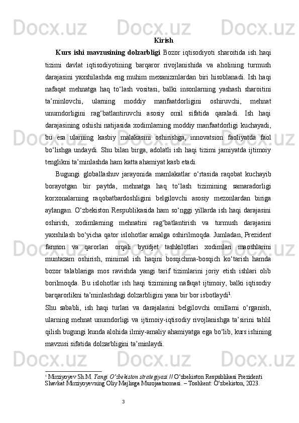3 Kirish
Kurs   ishi   mavzusining   dolzarbligi   Bozor   iqtisodiyoti   sharoitida   ish   haqi
tizimi   davlat   iqtisodiyotining   barqaror   rivojlanishida   va   aholining   turmush
darajasini   yaxshilashda   eng   muhim   mexanizmlardan   biri   hisoblanadi.   Ish   haqi
nafaqat   mehnatga   haq   to‘lash   vositasi,   balki   insonlarning   yashash   sharoitini
ta’minlovchi,   ularning   moddiy   manfaatdorligini   oshiruvchi,   mehnat
unumdorligini   rag‘batlantiruvchi   asosiy   omil   sifatida   qaraladi.   Ish   haqi
darajasining oshishi natijasida xodimlarning moddiy manfaatdorligi kuchayadi,
bu   esa   ularning   kasbiy   malakasini   oshirishga,   innovatsion   faoliyatda   faol
bo‘lishga   undaydi.   Shu   bilan   birga,   adolatli   ish   haqi   tizimi   jamiyatda   ijtimoiy
tenglikni ta’minlashda ham katta ahamiyat kasb etadi.
Bugungi   globallashuv   jarayonida   mamlakatlar   o‘rtasida   raqobat   kuchayib
borayotgan   bir   paytda,   mehnatga   haq   to‘lash   tizimining   samaradorligi
korxonalarning   raqobatbardoshligini   belgilovchi   asosiy   mezonlardan   biriga
aylangan. O‘zbekiston Respublikasida ham so‘nggi yillarda ish haqi darajasini
oshirish,   xodimlarning   mehnatini   rag‘batlantirish   va   turmush   darajasini
yaxshilash bo‘yicha qator islohotlar amalga oshirilmoqda. Jumladan, Prezident
farmon   va   qarorlari   orqali   byudjet   tashkilotlari   xodimlari   maoshlarini
muntazam   oshirish,   minimal   ish   haqini   bosqichma-bosqich   ko‘tarish   hamda
bozor   talablariga   mos   ravishda   yangi   tarif   tizimlarini   joriy   etish   ishlari   olib
borilmoqda.   Bu   islohotlar   ish   haqi   tizimining   nafaqat   ijtimoiy,   balki   iqtisodiy
barqarorlikni ta’minlashdagi dolzarbligini yana bir bor isbotlaydi 1
.
Shu   sababli,   ish   haqi   turlari   va   darajalarini   belgilovchi   omillarni   o‘rganish,
ularning   mehnat   unumdorligi   va   ijtimoiy-iqtisodiy   rivojlanishga   ta’sirini   tahlil
qilish bugungi kunda alohida ilmiy-amaliy ahamiyatga ega bo‘lib, kurs ishining
mavzusi sifatida dolzarbligini ta’minlaydi.
1
  Mirziyoyev Sh.M.  Yangi O‘zbekiston strategiyasi  // O‘zbekiston Respublikasi Prezidenti 
Shavkat Mirziyoyevning Oliy Majlisga Murojaatnomasi. – Toshkent: O‘zbekiston, 2023. 
