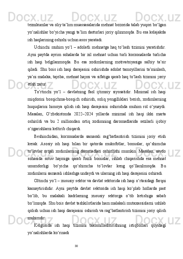 30texnikumlar va oliy ta’lim muassasalarida mehnat bozorida talab yuqori bo‘lgan
yo‘nalishlar bo‘yicha yangi ta’lim dasturlari joriy qilinmoqda. Bu esa kelajakda
ish haqlarining oshishi uchun asos yaratadi.
Uchinchi   muhim   yo‘l   –   adolatli   mehnatga   haq   to‘lash   tizimini   yaratishdir.
Ayni   paytda   ayrim   sohalarda   bir   xil   mehnat   uchun   turli   korxonalarda   turlicha
ish   haqi   belgilanmoqda.   Bu   esa   xodimlarning   motivatsiyasiga   salbiy   ta’sir
qiladi.   Shu   bois   ish   haqi   darajasini   oshirishda   adolat   tamoyillarini   ta’minlash,
ya’ni malaka, tajriba, mehnat hajmi va sifatiga qarab haq to‘lash tizimini joriy
etish zarur.
To‘rtinchi   yo‘l   –   davlatning   faol   ijtimoiy   siyosatidir.   Minimal   ish   haqi
miqdorini  bosqichma-bosqich oshirish, soliq yengilliklari  berish, xodimlarning
huquqlarini   himoya   qilish   ish   haqi   darajasini   oshirishda   muhim   rol   o‘ynaydi.
Masalan,   O‘zbekistonda   2022–2024   yillarda   minimal   ish   haqi   ikki   marta
oshirildi   va   bu   2   milliondan   ortiq   xodimning   daromadlarida   sezilarli   ijobiy
o‘zgarishlarni keltirib chiqardi.
Beshinchidan,   korxonalarda   samarali   rag‘batlantirish   tizimini   joriy   etish
kerak.   Asosiy   ish   haqi   bilan   bir   qatorda   mukofotlar,   bonuslar,   qo‘shimcha
to‘lovlar   orqali   xodimlarning   daromadlari   oshirilishi   mumkin.   Masalan,   savdo
sohasida   sotuv   hajmiga   qarab   foizli   bonuslar,   ishlab   chiqarishda   esa   mehnat
unumdorligi   bo‘yicha   qo‘shimcha   to‘lovlar   keng   qo‘llanilmoqda.   Bu
xodimlarni samarali ishlashga undaydi va ularning ish haqi darajasini oshiradi.
Oltinchi yo‘l – xususiy sektor va davlat sektorida ish haqi o‘rtasidagi farqni
kamaytirishdir.   Ayni   paytda   davlat   sektorida   ish   haqi   ko‘plab   hollarda   past
bo‘lib,   bu   malakali   kadrlarning   xususiy   sektorga   o‘tib   ketishiga   sabab
bo‘lmoqda. Shu bois davlat tashkilotlarida ham malakali mutaxassislarni ushlab
qolish uchun ish haqi darajasini oshirish va rag‘batlantirish tizimini joriy qilish
muhimdir.
Kelgusida   ish   haqi   tizimini   takomillashtirishning   istiqbollari   quyidagi
yo‘nalishlarda ko‘rinadi 