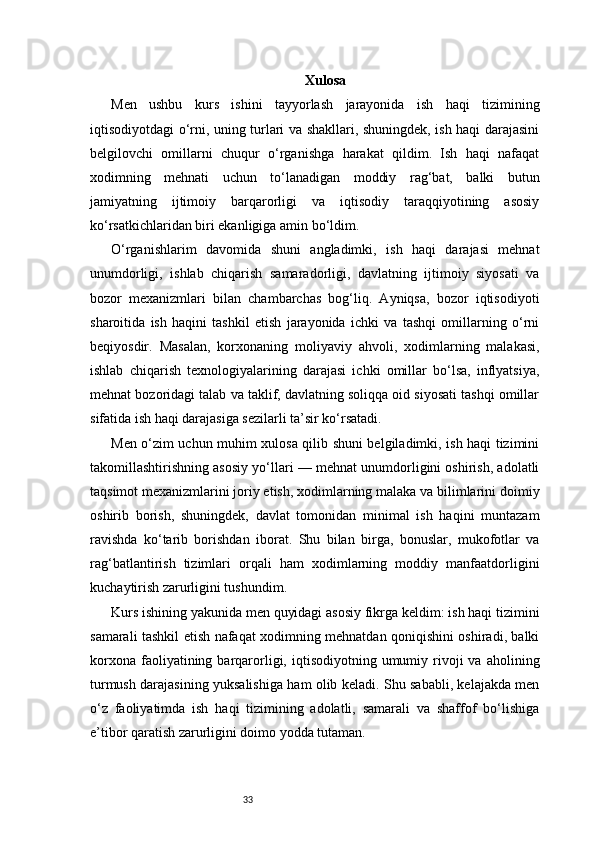 33 Xulosa
Men   ushbu   kurs   ishini   tayyorlash   jarayonida   ish   haqi   tizimining
iqtisodiyotdagi o‘rni, uning turlari va shakllari, shuningdek, ish haqi darajasini
belgilovchi   omillarni   chuqur   o‘rganishga   harakat   qildim.   Ish   haqi   nafaqat
xodimning   mehnati   uchun   to‘lanadigan   moddiy   rag‘bat,   balki   butun
jamiyatning   ijtimoiy   barqarorligi   va   iqtisodiy   taraqqiyotining   asosiy
ko‘rsatkichlaridan biri ekanligiga amin bo‘ldim.
O‘rganishlarim   davomida   shuni   angladimki,   ish   haqi   darajasi   mehnat
unumdorligi,   ishlab   chiqarish   samaradorligi,   davlatning   ijtimoiy   siyosati   va
bozor   mexanizmlari   bilan   chambarchas   bog‘liq.   Ayniqsa,   bozor   iqtisodiyoti
sharoitida   ish   haqini   tashkil   etish   jarayonida   ichki   va   tashqi   omillarning   o‘rni
beqiyosdir.   Masalan,   korxonaning   moliyaviy   ahvoli,   xodimlarning   malakasi,
ishlab   chiqarish   texnologiyalarining   darajasi   ichki   omillar   bo‘lsa,   inflyatsiya,
mehnat bozoridagi talab va taklif, davlatning soliqqa oid siyosati tashqi omillar
sifatida ish haqi darajasiga sezilarli ta’sir ko‘rsatadi.
Men o‘zim uchun muhim xulosa qilib shuni belgiladimki, ish haqi tizimini
takomillashtirishning asosiy yo‘llari — mehnat unumdorligini oshirish, adolatli
taqsimot mexanizmlarini joriy etish, xodimlarning malaka va bilimlarini doimiy
oshirib   borish,   shuningdek,   davlat   tomonidan   minimal   ish   haqini   muntazam
ravishda   ko‘tarib   borishdan   iborat.   Shu   bilan   birga,   bonuslar,   mukofotlar   va
rag‘batlantirish   tizimlari   orqali   ham   xodimlarning   moddiy   manfaatdorligini
kuchaytirish zarurligini tushundim.
Kurs ishining yakunida men quyidagi asosiy fikrga keldim: ish haqi tizimini
samarali tashkil etish nafaqat xodimning mehnatdan qoniqishini oshiradi, balki
korxona   faoliyatining  barqarorligi,  iqtisodiyotning  umumiy  rivoji   va  aholining
turmush darajasining yuksalishiga ham olib keladi. Shu sababli, kelajakda men
o‘z   faoliyatimda   ish   haqi   tizimining   adolatli,   samarali   va   shaffof   bo‘lishiga
e’tibor qaratish zarurligini doimo yodda tutaman. 