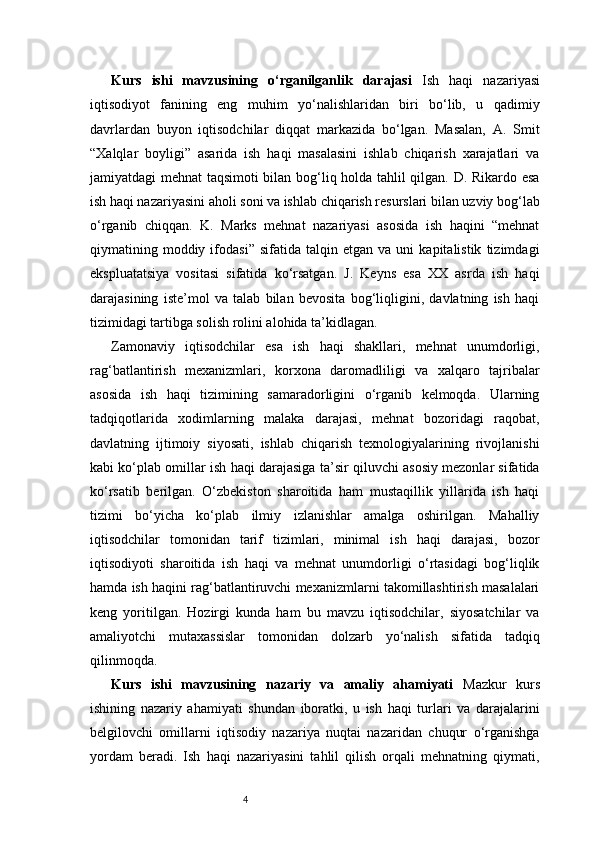 4Kurs   ishi   mavzusining   o‘rganilganlik   darajasi   Ish   haqi   nazariyasi
iqtisodiyot   fanining   eng   muhim   yo‘nalishlaridan   biri   bo‘lib,   u   qadimiy
davrlardan   buyon   iqtisodchilar   diqqat   markazida   bo‘lgan.   Masalan,   A.   Smit
“Xalqlar   boyligi”   asarida   ish   haqi   masalasini   ishlab   chiqarish   xarajatlari   va
jamiyatdagi mehnat taqsimoti bilan bog‘liq holda tahlil qilgan. D. Rikardo esa
ish haqi nazariyasini aholi soni va ishlab chiqarish resurslari bilan uzviy bog‘lab
o‘rganib   chiqqan.   K.   Marks   mehnat   nazariyasi   asosida   ish   haqini   “mehnat
qiymatining  moddiy  ifodasi”   sifatida   talqin  etgan   va   uni   kapitalistik   tizimdagi
ekspluatatsiya   vositasi   sifatida   ko‘rsatgan.   J.   Keyns   esa   XX   asrda   ish   haqi
darajasining   iste’mol   va   talab   bilan   bevosita   bog‘liqligini,   davlatning   ish   haqi
tizimidagi tartibga solish rolini alohida ta’kidlagan.
Zamonaviy   iqtisodchilar   esa   ish   haqi   shakllari,   mehnat   unumdorligi,
rag‘batlantirish   mexanizmlari,   korxona   daromadliligi   va   xalqaro   tajribalar
asosida   ish   haqi   tizimining   samaradorligini   o‘rganib   kelmoqda.   Ularning
tadqiqotlarida   xodimlarning   malaka   darajasi,   mehnat   bozoridagi   raqobat,
davlatning   ijtimoiy   siyosati,   ishlab   chiqarish   texnologiyalarining   rivojlanishi
kabi ko‘plab omillar ish haqi darajasiga ta’sir qiluvchi asosiy mezonlar sifatida
ko‘rsatib   berilgan.   O‘zbekiston   sharoitida   ham   mustaqillik   yillarida   ish   haqi
tizimi   bo‘yicha   ko‘plab   ilmiy   izlanishlar   amalga   oshirilgan.   Mahalliy
iqtisodchilar   tomonidan   tarif   tizimlari,   minimal   ish   haqi   darajasi,   bozor
iqtisodiyoti   sharoitida   ish   haqi   va   mehnat   unumdorligi   o‘rtasidagi   bog‘liqlik
hamda ish haqini rag‘batlantiruvchi mexanizmlarni takomillashtirish masalalari
keng   yoritilgan.   Hozirgi   kunda   ham   bu   mavzu   iqtisodchilar,   siyosatchilar   va
amaliyotchi   mutaxassislar   tomonidan   dolzarb   yo‘nalish   sifatida   tadqiq
qilinmoqda.
Kurs   ishi   mavzusining   nazariy   va   amaliy   ahamiyati   Mazkur   kurs
ishining   nazariy   ahamiyati   shundan   iboratki,   u   ish   haqi   turlari   va   darajalarini
belgilovchi   omillarni   iqtisodiy   nazariya   nuqtai   nazaridan   chuqur   o‘rganishga
yordam   beradi.   Ish   haqi   nazariyasini   tahlil   qilish   orqali   mehnatning   qiymati, 