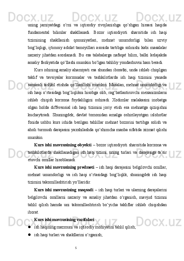 5uning   jamiyatdagi   o‘rni   va   iqtisodiy   rivojlanishga   qo‘shgan   hissasi   haqida
fundamental   bilimlar   shakllanadi.   Bozor   iqtisodiyoti   sharoitida   ish   haqi
tizimining   shakllanish   qonuniyatlari,   mehnat   unumdorligi   bilan   uzviy
bog‘liqligi, ijtimoiy adolat  tamoyillari asosida tartibga solinishi  kabi masalalar
nazariy   jihatdan   asoslanadi.   Bu   esa   talabalarga   nafaqat   bilim,   balki   kelajakda
amaliy faoliyatida qo‘llashi mumkin bo‘lgan tahliliy yondashuvni ham beradi.
Kurs ishining amaliy ahamiyati esa shundan iboratki, unda ishlab chiqilgan
taklif   va   tavsiyalar   korxonalar   va   tashkilotlarda   ish   haqi   tizimini   yanada
samarali tashkil etishda qo‘llanilishi mumkin. Masalan, mehnat unumdorligi va
ish haqi o‘rtasidagi bog‘liqlikni hisobga olib, rag‘batlantiruvchi mexanizmlarni
ishlab   chiqish   korxona   foydaliligini   oshiradi.   Xodimlar   malakasini   inobatga
olgan   holda   differensial   ish   haqi   tizimini   joriy   etish   esa   mehnatga   qiziqishni
kuchaytiradi.   Shuningdek,   davlat   tomonidan   amalga   oshirilayotgan   islohotlar
fonida   ushbu   kurs   ishida   berilgan   tahlillar   mehnat   bozorini   tartibga   solish   va
aholi turmush darajasini yaxshilashda qo‘shimcha manba sifatida xizmat qilishi
mumkin.
Kurs ishi mavzusining obyekti   – bozor iqtisodiyoti sharoitida korxona va
tashkilotlarda   shakllanadigan   ish   haqi   tizimi,   uning   turlari   va   darajasiga   ta’sir
etuvchi omillar hisoblanadi.
Kurs ishi mavzusining predmeti   – ish haqi darajasini belgilovchi omillar,
mehnat   unumdorligi   va   ish   haqi   o‘rtasidagi   bog‘liqlik,   shuningdek   ish   haqi
tizimini takomillashtirish yo‘llaridir.
Kurs ishi mavzusining maqsadi   – ish haqi turlari va ularning darajalarini
belgilovchi   omillarni   nazariy   va   amaliy   jihatdan   o‘rganish,   mavjud   tizimni
tahlil   qilish   hamda   uni   takomillashtirish   bo‘yicha   takliflar   ishlab   chiqishdan
iborat.
Kurs ishi mavzusining vazifalari
 ish haqining mazmuni va iqtisodiy mohiyatini tahlil qilish;
 ish haqi turlari va shakllarini o‘rganish; 