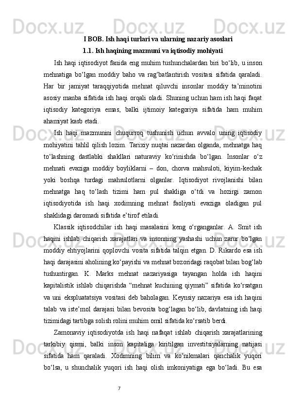 7I BOB. Ish haqi turlari va ularning nazariy asoslari
1.1. Ish haqining mazmuni va iqtisodiy mohiyati
Ish haqi iqtisodiyot fanida eng muhim tushunchalardan biri bo‘lib, u inson
mehnatiga   bo‘lgan   moddiy   baho   va   rag‘batlantirish   vositasi   sifatida   qaraladi.
Har   bir   jamiyat   taraqqiyotida   mehnat   qiluvchi   insonlar   moddiy   ta’minotini
asosiy manba sifatida ish haqi orqali oladi. Shuning uchun ham ish haqi  faqat
iqtisodiy   kategoriya   emas,   balki   ijtimoiy   kategoriya   sifatida   ham   muhim
ahamiyat kasb etadi.
Ish   haqi   mazmunini   chuqurroq   tushunish   uchun   avvalo   uning   iqtisodiy
mohiyatini  tahlil  qilish  lozim.  Tarixiy nuqtai   nazardan olganda,  mehnatga  haq
to‘lashning   dastlabki   shakllari   naturaviy   ko‘rinishda   bo‘lgan.   Insonlar   o‘z
mehnati   evaziga   moddiy   boyliklarni   –   don,   chorva   mahsuloti,   kiyim-kechak
yoki   boshqa   turdagi   mahsulotlarni   olganlar.   Iqtisodiyot   rivojlanishi   bilan
mehnatga   haq   to‘lash   tizimi   ham   pul   shakliga   o‘tdi   va   hozirgi   zamon
iqtisodiyotida   ish   haqi   xodimning   mehnat   faoliyati   evaziga   oladigan   pul
shaklidagi daromadi sifatida e’tirof etiladi.
Klassik   iqtisodchilar   ish   haqi   masalasini   keng   o‘rganganlar.   A.   Smit   ish
haqini   ishlab   chiqarish   xarajatlari   va   insonning   yashashi   uchun   zarur   bo‘lgan
moddiy ehtiyojlarini  qoplovchi   vosita  sifatida talqin  etgan. D.  Rikardo  esa  ish
haqi darajasini aholining ko‘payishi va mehnat bozoridagi raqobat bilan bog‘lab
tushuntirgan.   K.   Marks   mehnat   nazariyasiga   tayangan   holda   ish   haqini
kapitalistik   ishlab   chiqarishda   “mehnat   kuchining   qiymati”   sifatida   ko‘rsatgan
va   uni   ekspluatatsiya   vositasi   deb   baholagan.   Keynsiy   nazariya   esa   ish   haqini
talab   va   iste’mol   darajasi   bilan   bevosita   bog‘lagan   bo‘lib,   davlatning   ish   haqi
tizimidagi tartibga solish rolini muhim omil sifatida ko‘rsatib berdi.
Zamonaviy   iqtisodiyotda   ish   haqi   nafaqat   ishlab   chiqarish   xarajatlarining
tarkibiy   qismi,   balki   inson   kapitaliga   kiritilgan   investitsiyalarning   natijasi
sifatida   ham   qaraladi.   Xodimning   bilim   va   ko‘nikmalari   qanchalik   yuqori
bo‘lsa,   u   shunchalik   yuqori   ish   haqi   olish   imkoniyatiga   ega   bo‘ladi.   Bu   esa 