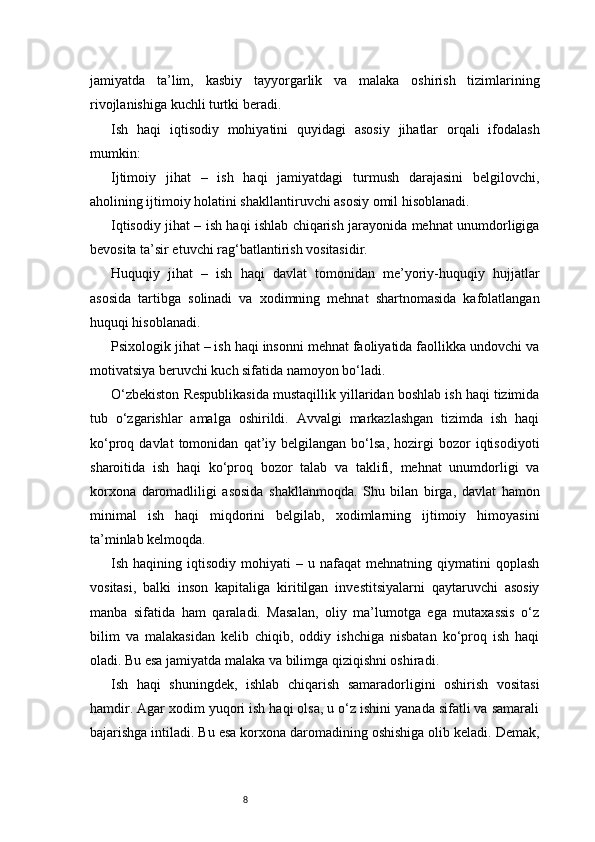 8jamiyatda   ta’lim,   kasbiy   tayyorgarlik   va   malaka   oshirish   tizimlarining
rivojlanishiga kuchli turtki beradi.
Ish   haqi   iqtisodiy   mohiyatini   quyidagi   asosiy   jihatlar   orqali   ifodalash
mumkin:
Ijtimoiy   jihat   –   ish   haqi   jamiyatdagi   turmush   darajasini   belgilovchi,
aholining ijtimoiy holatini shakllantiruvchi asosiy omil hisoblanadi.
Iqtisodiy jihat – ish haqi ishlab chiqarish jarayonida mehnat unumdorligiga
bevosita ta’sir etuvchi rag‘batlantirish vositasidir.
Huquqiy   jihat   –   ish   haqi   davlat   tomonidan   me’yoriy-huquqiy   hujjatlar
asosida   tartibga   solinadi   va   xodimning   mehnat   shartnomasida   kafolatlangan
huquqi hisoblanadi.
Psixologik jihat – ish haqi insonni mehnat faoliyatida faollikka undovchi va
motivatsiya beruvchi kuch sifatida namoyon bo‘ladi.
O‘zbekiston Respublikasida mustaqillik yillaridan boshlab ish haqi tizimida
tub   o‘zgarishlar   amalga   oshirildi.   Avvalgi   markazlashgan   tizimda   ish   haqi
ko‘proq  davlat   tomonidan   qat’iy   belgilangan  bo‘lsa,   hozirgi   bozor   iqtisodiyoti
sharoitida   ish   haqi   ko‘proq   bozor   talab   va   taklifi,   mehnat   unumdorligi   va
korxona   daromadliligi   asosida   shakllanmoqda.   Shu   bilan   birga,   davlat   hamon
minimal   ish   haqi   miqdorini   belgilab,   xodimlarning   ijtimoiy   himoyasini
ta’minlab kelmoqda.
Ish  haqining   iqtisodiy   mohiyati   –  u   nafaqat   mehnatning   qiymatini   qoplash
vositasi,   balki   inson   kapitaliga   kiritilgan   investitsiyalarni   qaytaruvchi   asosiy
manba   sifatida   ham   qaraladi.   Masalan,   oliy   ma’lumotga   ega   mutaxassis   o‘z
bilim   va   malakasidan   kelib   chiqib,   oddiy   ishchiga   nisbatan   ko‘proq   ish   haqi
oladi. Bu esa jamiyatda malaka va bilimga qiziqishni oshiradi.
Ish   haqi   shuningdek,   ishlab   chiqarish   samaradorligini   oshirish   vositasi
hamdir. Agar xodim yuqori ish haqi olsa, u o‘z ishini yanada sifatli va samarali
bajarishga intiladi. Bu esa korxona daromadining oshishiga olib keladi. Demak, 