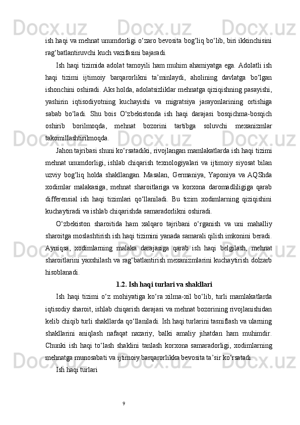 9ish haqi va mehnat unumdorligi o‘zaro bevosita bog‘liq bo‘lib, biri ikkinchisini
rag‘batlantiruvchi kuch vazifasini bajaradi.
Ish haqi tizimida adolat  tamoyili ham muhim ahamiyatga ega. Adolatli ish
haqi   tizimi   ijtimoiy   barqarorlikni   ta’minlaydi,   aholining   davlatga   bo‘lgan
ishonchini oshiradi. Aks holda, adolatsizliklar mehnatga qiziqishning pasayishi,
yashirin   iqtisodiyotning   kuchayishi   va   migratsiya   jarayonlarining   ortishiga
sabab   bo‘ladi.   Shu   bois   O‘zbekistonda   ish   haqi   darajasi   bosqichma-bosqich
oshirib   borilmoqda,   mehnat   bozorini   tartibga   soluvchi   mexanizmlar
takomillashtirilmoqda.
Jahon tajribasi shuni ko‘rsatadiki, rivojlangan mamlakatlarda ish haqi tizimi
mehnat   unumdorligi,   ishlab   chiqarish   texnologiyalari   va   ijtimoiy   siyosat   bilan
uzviy   bog‘liq   holda   shakllangan.   Masalan,   Germaniya,   Yaponiya   va   AQShda
xodimlar   malakasiga,   mehnat   sharoitlariga   va   korxona   daromadliligiga   qarab
differensial   ish   haqi   tizimlari   qo‘llaniladi.   Bu   tizim   xodimlarning   qiziqishini
kuchaytiradi va ishlab chiqarishda samaradorlikni oshiradi.
O‘zbekiston   sharoitida   ham   xalqaro   tajribani   o‘rganish   va   uni   mahalliy
sharoitga moslashtirish ish haqi tizimini yanada samarali qilish imkonini beradi.
Ayniqsa,   xodimlarning   malaka   darajasiga   qarab   ish   haqi   belgilash,   mehnat
sharoitlarini yaxshilash va rag‘batlantirish mexanizmlarini kuchaytirish dolzarb
hisoblanadi.
1.2. Ish haqi turlari va shakllari
Ish   haqi   tizimi   o‘z   mohiyatiga   ko‘ra   xilma-xil   bo‘lib,   turli   mamlakatlarda
iqtisodiy sharoit, ishlab chiqarish darajasi va mehnat bozorining rivojlanishidan
kelib chiqib turli shakllarda qo‘llaniladi. Ish haqi turlarini tasniflash va ularning
shakllarini   aniqlash   nafaqat   nazariy,   balki   amaliy   jihatdan   ham   muhimdir.
Chunki   ish   haqi   to‘lash   shaklini   tanlash   korxona   samaradorligi,   xodimlarning
mehnatga munosabati va ijtimoiy barqarorlikka bevosita ta’sir ko‘rsatadi.
Ish haqi turlari 