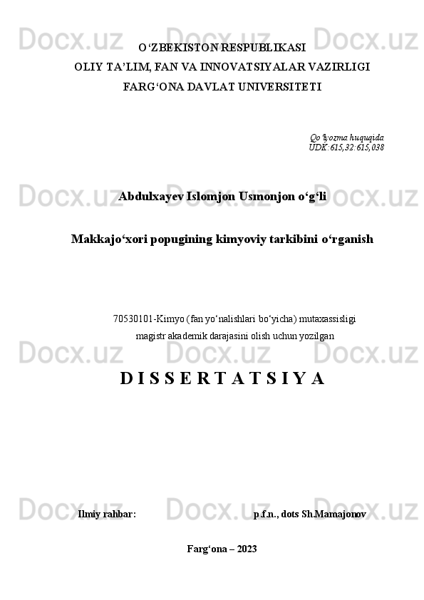 O‘ZBEKISTON RESPUBLIKASI 
OLIY TA’LIM, FAN VA INNOVATSIYALAR VAZIRLIGI
FARG‘ONA DAVLAT UNIVERSITETI
Qo‘lyozma  huquqida
UDK :615,32:615,038
Abdulxayev Islomjon Usmonjon o‘g‘li
Makkajo‘xori popugining kimyoviy tarkibini o‘rganish
70530101-Kimyo (fan yo‘nalishlari bo‘yicha) mutaxassisligi  
magistr akademik darajasini olish uchun yozilgan   
D I S S E R T A T S I Y A
                                                                                         
Ilmiy rahbar : p.f.n., dots Sh.Mamajonov
Farg‘ona – 2023 