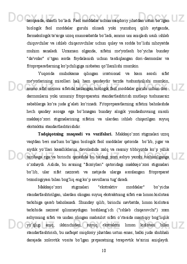 tariqasida, shartli bo‘ladi. Faol moddalar uchun miqdoriy jihatdan ustun bo‘lgan
biologik   faol   moddalar   guruhi   olinadi   yoki   yumshoq   qilib   aytganda,
farmakologik ta'sirga uzoq munosabatda bo‘ladi, ammo uni aniqlash usuli ishlab
chiquvchilar   va   ishlab   chiqaruvchilar   uchun   qulay   va   sodda   bo‘lishi   nihoyatda
muhim   sanaladi.   Umuman   olganda,   sifatni   me'yorlash   bo‘yicha   bunday
"da'volar"   o‘tgan   asrda   foydalanish   uchun   tasdiqlangan   dori-darmonlar   va
fitopreparatlarning ko‘pchiligiga nisbatan qo‘llanilishi mumkin.
Yuqorida   muhokama   qilingan   irratsional   va   kam   asosli   sifat
me'yorlarining   misollari   hali   ham   qandaydir   tarzda   tushuntirilishi   mumkin,
ammo sifat mezoni sifatida tanlangan biologik faol moddalar guruhi uchun dori-
darmonlarni   yoki   umumiy   fitopreparatni   standartlashtirish   mutlaqo   tushunarsiz
sabablarga   ko‘ra   juda   g‘alati   ko‘rinadi.   Fitopreparatlarning   sifatini   baholashda
hech   qanday   asosga   ega   bo‘lmagan   bunday   alogik   yondashuvning   misoli
makkajo‘xori   stigmalarining   sifatini   va   ulardan   ishlab   chiqarilgan   suyuq
ekstraktni standartlashtirishdir.
Tadqiqotning     maqsadi     va     vazifalari.     Makkajo‘xori   stigmalari   uzoq
vaqtdan   beri   ma'lum   bo‘lgan   biologik   faol   moddalar   qatorida     bo‘lib,   jigar   va
siydik   yo‘llari   kasalliklarini   davolashda   xalq   va   rasmiy   tibbiyotda   ko‘p   yillik
tajribaga   ega   va   birinchi   qarashda   bu   turdagi   xom   ashyo   yaxshi   tushunilganga
o‘xshaydi.   Aslida,   bu   arsning   "faxriylari"   qatoridagi   makkajo‘xori   stigmalari
bo‘lib,   ular   sifat   nazorati   va   natijada   ularga   asoslangan   fitopreparat
texnologiyasi bilan bog‘liq eng ko‘p savollarni tug‘diradi.
Makkajo‘xori   stigmalari   "ekstraktiv   moddalar"   bo‘yicha
standartlashtirilgan, ulardan olingan suyuq ekstraktning sifati esa limon kislotasi
tarkibiga   qarab   baholanadi.   Shunday   qilib,   birinchi   navbatda,   limon   kislotasi
tarkibida   nazorat   qilinmaydigan   boshlang‘ich   ("ishlab   chiqaruvchi")   xom
ashyoning  sifati  va   undan  olingan  mahsulot  sifati  o‘rtasida   mantiqiy  bog‘liqlik
yo‘qligi   aniq;   ikkinchidan,   suyuq   ekstraktni   limon   kislotasi   bilan
standartlashtirish, bu nafaqat miqdoriy jihatdan ustun emas, balki juda shubhali
darajada   xoleretik   vosita   bo‘lgan   preparatning   terapevtik   ta'sirini   aniqlaydi.
10 