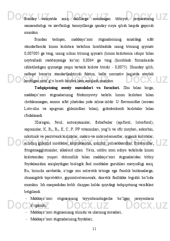 Bunday   vaziyatda   aniq   dalillarga   asoslangan   tibbiyot,   preparatning
samaradorligi   va   xavfsizligi   tamoyillariga   qanday   rioya   qilish   haqida   gapirish
mumkin.
Bundan   tashqari,   makkajo‘xori   stigmalarining   amaldagi   sifat
standartlarida   limon   kislotasi   tarkibini   hisoblashda   uning   titrining   qiymati
0,007005   ga   teng,   uning   uchun   titrning   qiymati   (limon   kislotasini   ishqor   bilan
neytrallash   reaktsiyasiga   ko‘ra)   0,0064   ga   teng   (hisoblash   formulasida
ishlatiladigan   qiymatga   yaqin   tartarik   kislota   titridir   -   0,0075).   Shunday   qilib,
nafaqat   bema'ni   standartlashtirish   faktini,   balki   normativ   hujjatda   ataylab
kiritilgan noto‘g‘ri hisob-kitobni ham aniqlash mumkin
Tadqiqotning   asosiy   masalalari   va   farazlari .   Shu   bilan   birga,
makkajo‘xori   stigmalarining   fitokimyoviy   tarkibi   limon   kislotasi   bilan
cheklanmagan,   ammo   sifat   jihatidan   juda   xilma-xildir.   U   flavonoidlar   (asosan
Lute-olin   va   apigenin   glikozidlari   bilan),   gidroksikorik   kislotalar   bilan
ifodalanadi.
Xlorogen,   ferul,   antosiyaninlar,   flobafenlar   (apiforol,   luteoforol),
saponinlar, K, B
1 , B
2 , E, C, P, PP vitaminlari, yog‘li  va efir  moylari, askorbin,
nikotinik va pantotenik kislotalar, makro-va mikroelementlar, organik kislotalar,
achchiq glikozid moddalar, kriptoksantin, inozitol, polisakkaridlar, fitosterollar,
fitogemagglutininlar,   alkaloid   izlari.   Ya'ni,   ushbu   xom   ashyo   tarkibida   limon
kislotasidan   yuqori   ehtimollik   bilan   makkajo‘xori   stigmalaridan   tibbiy
foydalanishni   aniqlaydigan   biologik   faol   moddalar   guruhlari   mavjudligi   aniq.
Bu,   birinchi   navbatda,   o‘ziga   xos   xoleretik   ta'sirga   ega   fenolik   birikmalarga,
shuningdek   toprotektiv,   gipoxolesterinemik,   diuretik   faollikka   tegishli   bo‘lishi
mumkin.   Ish   maqsadidan   kelib   chiqqan   holda   quyidagi   tadqiqotning   vazifalari
belgilandi:
- Makkajo‘xori   stigmasi ning   tayyorlanishigacha   bo‘lgan   jarayonlarni
o‘rganish;
- Makkajo‘xori stigmasi ning olinishi va ularning xossalari ;
- Makkajo‘xori stigmalarining foydalari ;
11 