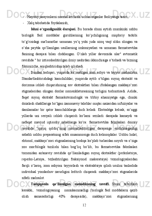 - Hayotiy jarayonlarni normal kechishi uchun organlar faoliyatiga tasiri;
- Xalq tabobatida foydalanish;
Ishni   o‘rganilganlik   darajasi.   Bu   borada   shuni   aytish   mumkinki   ushbu
biologik   faol   moddalar   guruhlarining   ko‘pchiligining   miqdoriy   tarkibi
to‘g‘risidagi   ma'lumotlar   umuman   yo‘q   yoki   juda   uzoq   vaqt   oldin   olingan   va
o‘sha   paytda   qo‘llanilgan   usullarning   imkoniyatlari   va   umuman   farmatsevtika
fanining   darajasi   bilan   cheklangan.   O‘nlab   yillar   davomida   ular"   avtomatik
ravishda " bir ixtisoslashtirilgan ilmiy nashrdan ikkinchisiga o‘tishadi va bizning
fikrimizcha, aniqlashtirishni talab qilishadi.
Bundan   tashqari,   yuqorida   ko‘rsatilgan   xom   ashyo   va   tayyor   mahsulotni
Standartlashtirishdagi   kamchiliklar,   yuqorida   aytib   o‘tilgan   suyuq   ekstrakt   va
dorixona   ishlab   chiqarishining   suv   ekstraktlari   bilan   ifodalangan   makkajo‘xori
stigmalaridan   olingan   dorilar   nomenklaturasining   torligini   tushuntiradi.   Aslida,
faqat   suyuq   ekstrakt   farmakotexnologik   va   tibbiy   ahamiyatga   ega,   chunki
dozalash shakllariga bo‘lgan zamonaviy talablar nuqtai nazaridan infuziyalar va
damlamalar   bir   qator   kamchiliklarga   duch   keladi.   Ekstraktga   kelsak,   so‘nggi
yillarda   uni   seriyali   ishlab   chiqarish   ko‘lami   sezilarli   darajada   kamaydi   va
nafaqat   mavjud   iqtisodiy   sabablarga   ko‘ra:   farmatsevtika   fabrikalari   doimiy
ravishda   “quruq   qoldiq”ning   normallashtirilgan   darajasiga   erishilmaganligi
sababli ushbu preparatning sifati muammosiga duch kelmoqdalar. Ushbu holat,
ehtimol, makkajo‘xori stigmalarining boshqa ko‘plab turlaridan noyob va o‘ziga
xos   morfologik   tuzilishi   bilan   bog‘liq   bo‘lib,   bu   farmatsevtika   fabrikalari
tomonidan   an'anaviy   ravishda   qo‘llaniladigan   suyuq   ekstraktlar   (perkolatsiya,
reperko-Latsiya,   tezlashtirilgan   fraksiyonel   makeratsiya)   texnologiyalaridan
farqli   o‘laroq,   xom   ashyoni   tayyorlash   va   ekstraktsiya   qilish   usulini   tanlashda
individual   yondashuv   zarurligini   keltirib   chiqaradi.   makkajo‘xori   stigmalarida
sifatli mahsulot.  
Tadqiqotda     qo‘llanilgan     metodikaning     tavsifi.   Shuni     ta'kidlash
kerakki,     texnologiyaning       nomukammalligi   (biologik   faol   moddalarni   qazib
olish   samaradorligi   40%   darajasida),   makkajo‘xori   stigmalarining
12 