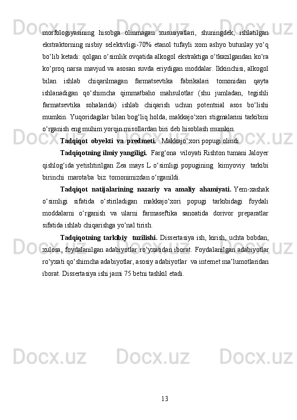 morfologiyasining   hisobga   olinmagan   xususiyatlari,   shuningdek,   ishlatilgan
ekstraktorning   nisbiy   selektivligi-70%   etanol   tufayli   xom   ashyo   butunlay   yo‘q
bo‘lib ketadi: qolgan o‘simlik ovqatida alkogol ekstraktiga o‘tkazilgandan ko‘ra
ko‘proq narsa mavjud va asosan suvda  eriydigan moddalar. Ikkinchisi, alkogol
bilan   ishlab   chiqarilmagan   farmatsevtika   fabrikalari   tomonidan   qayta
ishlanadigan   qo‘shimcha   qimmatbaho   mahsulotlar   (shu   jumladan,   tegishli
farmatsevtika   sohalarida)   ishlab   chiqarish   uchun   potentsial   asos   bo‘lishi
mumkin. Yuqoridagilar bilan bog‘liq holda, makkajo‘xori stigmalarini tarkibini
o‘rganish eng muhim yorqin misollardan biri deb hisoblash mumkin.
Tadqiqot  obyekti  va  predmeti.    Makkajo‘xori popugi olindi. 
Tadqiqotning ilmiy yangiligi.   Farg‘ona  viloyati Rishton tumani Jaloyer
qishlog‘ida   yetishtirilgan   Zea   mays   L   o‘simligi   popugining     kimyoviy     tarkibi
birinchi  marotaba  biz  tomonimizdan o‘rganildi.
Tadqiqot  natijalarining   nazariy   va   amaliy  ahamiyati.  Yem-xashak
o‘simligi   sifatida   o‘stiriladigan   makkajo‘xori   popugi   tarkibidagi   foydali
moddalarni   o‘rganish   va   ularni   farmaseftika   sanoatida   dorivor   preparatlar
sifatida ishlab chiqarishga yo‘nal tirish.
Tadqiqotning tarkibiy   tuzilishi.   Dissertasiya   ish, kirish,   uchta bobdan ,
xulosa,  foydalanilgan  adabiyotlar   r o‘ yxatidan iborat.   Foydalanilgan adabiyotlar
ro‘yxati  qo‘shimcha adabiyotlar, asosiy  adabiyot lar   va internet ma’lumotlaridan
iborat.  Dissertasiya  ishi jami  75  bet ni tashkil etadi .
13 