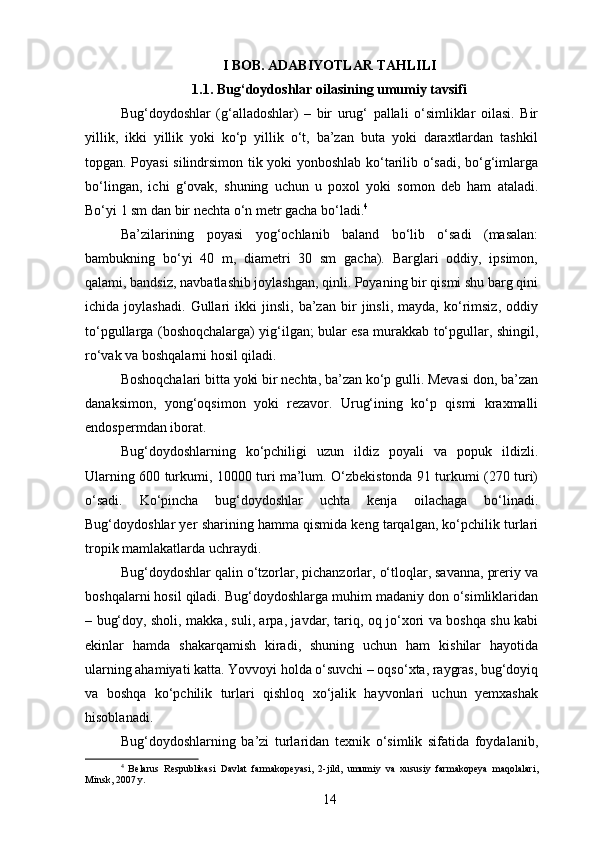 I BOB. ADABIYOTLAR TAHLILI
1.1. Bug‘doydoshlar oilasining umumiy tavsifi
Bug‘doydoshlar   (g‘alladoshlar)   –   bir   urug‘   pallali   o‘simliklar   oilasi.   Bir
yillik,   ikki   yillik   yoki   ko‘p   yillik   o‘t,   ba’zan   buta   yoki   daraxtlardan   tashkil
topgan. Poyasi silindrsimon tik yoki yonboshlab ko‘tarilib o‘sadi, bo‘g‘imlarga
bo‘lingan,   ichi   g‘ovak,   shuning   uchun   u   poxol   yoki   somon   deb   ham   ataladi.
Bo‘yi 1 sm dan bir nechta o‘n metr gacha bo‘ladi. 4
Ba’zilarining   poyasi   yog‘ochlanib   baland   bo‘lib   o‘sadi   (masalan:
bambukning   bo‘yi   40   m,   diametri   30   sm   gacha).   Barglari   oddiy,   ipsimon,
qalami, bandsiz, navbatlashib joylashgan, qinli. Poyaning bir qismi shu barg qini
ichida   joylashadi.   Gullari   ikki   jinsli,   ba’zan   bir   jinsli,   mayda,   ko‘rimsiz,   oddiy
to‘pgullarga (boshoqchalarga) yig‘ilgan; bular esa murakkab to‘pgullar, shingil,
ro‘vak va boshqalarni hosil qiladi.
Boshoqchalari bitta yoki bir nechta, ba’zan ko‘p gulli. Mevasi don, ba’zan
danaksimon,   yong‘oqsimon   yoki   rezavor.   Urug‘ining   ko‘p   qismi   kraxmalli
endospermdan iborat.
Bug‘doydoshlarning   ko‘pchiligi   uzun   ildiz   poyali   va   popuk   ildizli.
Ularning 600 turkumi, 10000 turi ma’lum. O‘zbekistonda 91 turkumi (270 turi)
o‘sadi.   Ko‘pincha   bug‘doydoshlar   uchta   kenja   oilachaga   bo‘linadi.
Bug‘doydoshlar yer sharining hamma qismida keng tarqalgan, ko‘pchilik turlari
tropik mamlakatlarda uchraydi.
Bug‘doydoshlar qalin o‘tzorlar, pichanzorlar, o‘tloqlar, savanna, preriy va
boshqalarni hosil qiladi. Bug‘doydoshlarga muhim madaniy don o‘simliklaridan
– bug‘doy, sholi, makka, suli, arpa, javdar, tariq, oq jo‘xori va boshqa shu kabi
ekinlar   hamda   shakarqamish   kiradi,   shuning   uchun   ham   kishilar   hayotida
ularning ahamiyati katta. Yovvoyi holda o‘suvchi – oqso‘xta, raygras, bug‘doyiq
va   boshqa   ko‘pchilik   turlari   qishloq   xo‘jalik   hayvonlari   uchun   yemxashak
hisoblanadi.
Bug‘doydoshlarning   ba’zi   turlaridan   texnik   o‘simlik   sifatida   foydalanib,
4
  Belarus   Respublikasi   Davlat   farmakopeyasi,   2-jild,   umumiy   va   xususiy   farmakopeya   maqolalari,
Minsk, 2007 y.
14 