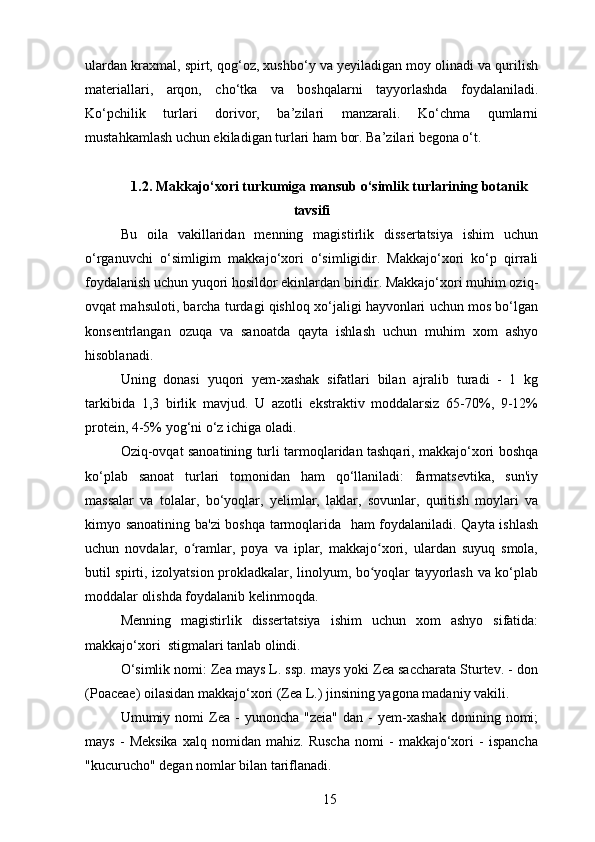 ulardan kraxmal, spirt, qog‘oz, xushbo‘y va yeyiladigan moy olinadi va qurilish
materiallari,   arqon,   cho‘tka   va   boshqalarni   tayyorlashda   foydalaniladi.
Ko‘pchilik   turlari   dorivor,   ba’zilari   manzarali.   Ko‘chma   qumlarni
mustahkamlash uchun ekiladigan turlari ham bor. Ba’zilari begona o‘t.
1.2. Makkajo‘xori turkumiga mansub o‘simlik turlarining botanik
tavsifi
Bu   oila   vakillaridan   menning   magistirlik   dissertatsiya   ishim   uchun
o‘rganuvchi   o‘simligim   makkajo‘xori   o‘simligidir.   Makkajo‘xori   ko‘p   qirrali
foydalanish uchun yuqori hosildor ekinlardan biridir. Makkajo‘xori muhim oziq-
ovqat mahsuloti, barcha turdagi qishloq xo‘jaligi hayvonlari uchun mos bo‘lgan
konsentrlangan   ozuqa   va   sanoatda   qayta   ishlash   uchun   muhim   xom   ashyo
hisoblanadi.
Uning   donasi   yuqori   yem-xashak   sifatlari   bilan   ajralib   turadi   -   1   kg
tarkibida   1,3   birlik   mavjud.   U   azotli   ekstraktiv   moddalarsiz   65-70%,   9-12%
protein, 4-5% yog‘ni o‘z ichiga oladi.
Oziq-ovqat sanoatining turli tarmoqlaridan tashqari, makkajo‘xori boshqa
ko‘plab   sanoat   turlari   tomonidan   ham   qo‘llaniladi:   farmatsevtika,   sun'iy
massalar   va   tolalar,   bo‘yoqlar,   yelimlar,   laklar,   sovunlar,   quritish   moylari   va
kimyo sanoatining ba'zi  boshqa tarmoqlarida   ham foydalaniladi. Qayta ishlash
uchun   novdalar,   o ramlar,   poya   va   iplar,   makkajo xori,   ulardan   suyuq   smola,ʻ ʻ
butil spirti, izolyatsion prokladkalar, linolyum, bo yoqlar tayyorlash va ko‘plab	
ʻ
moddalar olishda foydalanib kelinmoqda. 
Menning   magistirlik   dissertatsiya   ishim   uchun   xom   ashyo   sifatida:
makkajo‘xori  stigmalari tanlab olindi.
O‘simlik nomi: Zea mays L. ssp. mays yoki Zea saccharata Sturtev. - don
(Poaceae) oilasidan makkajo‘xori (Zea L.) jinsining yagona madaniy vakili.
Umumiy  nomi   Zea   -   yunoncha   "zeia"   dan   -   yem-xashak   donining  nomi;
mays   -   Meksika   xalq   nomidan   mahiz.   Ruscha   nomi   -   makkajo‘xori   -   ispancha
"kucurucho" degan nomlar bilan tariflanadi.
15 
