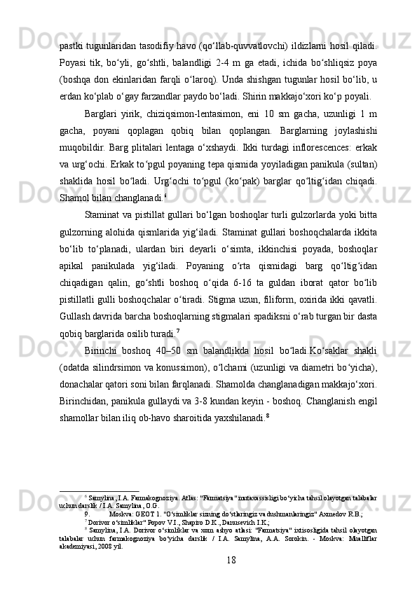 pastki tugunlaridan tasodifiy havo (qo‘llab-quvvatlovchi) ildizlarni hosil qiladi.
Poyasi   tik,   bo yli,   go shtli,   balandligi   2-4   m   ga   etadi,   ichida   bo shliqsiz   poyaʻ ʻ ʻ
(boshqa  don ekinlaridan farqli  o laroq). Unda shishgan  tugunlar  hosil  bo‘lib, u	
ʻ
erdan ko‘plab o‘gay farzandlar paydo bo‘ladi. Shirin makkajo‘xori ko‘p poyali.
Barglari   yirik,   chiziqsimon-lentasimon,   eni   10   sm   gacha,   uzunligi   1   m
gacha,   poyani   qoplagan   qobiq   bilan   qoplangan.   Barglarning   joylashishi
muqobildir.   Barg  plitalari   lentaga   o‘xshaydi.   Ikki   turdagi   inflorescences:   erkak
va urg‘ochi. Erkak to pgul poyaning tepa qismida yoyiladigan panikula (sultan)	
ʻ
shaklida   hosil   bo ladi.   Urg ochi   to pgul   (ko pak)   barglar   qo ltig idan   chiqadi.	
ʻ ʻ ʻ ʻ ʻ ʻ
Shamol bilan changlanadi. 6
Staminat va pistillat gullari bo‘lgan boshoqlar turli gulzorlarda yoki bitta
gulzorning   alohida   qismlarida   yig‘iladi.   Staminat   gullari   boshoqchalarda   ikkita
bo‘lib   to‘planadi,   ulardan   biri   deyarli   o‘simta,   ikkinchisi   poyada,   boshoqlar
apikal   panikulada   yig‘iladi.   Poyaning   o rta   qismidagi   barg   qo ltig idan	
ʻ ʻ ʻ
chiqadigan   qalin,   go shtli   boshoq   o qida   6-16   ta   guldan   iborat   qator   bo lib	
ʻ ʻ ʻ
pistillatli gulli boshoqchalar o tiradi. Stigma uzun, filiform, oxirida ikki qavatli.	
ʻ
Gullash davrida barcha boshoqlarning stigmalari spadiksni o‘rab turgan bir dasta
qobiq barglarida osilib turadi. 7
Birinchi   boshoq   40–50   sm   balandlikda   hosil   bo ladi.Ko saklar   shakli	
ʻ ʻ
(odatda silindrsimon va konussimon), o lchami (uzunligi va diametri bo yicha),	
ʻ ʻ
donachalar qatori soni bilan farqlanadi. Shamolda changlanadigan makkajo‘xori.
Birinchidan, panikula gullaydi va 3-8 kundan keyin - boshoq.  Changlanish engil
shamollar bilan iliq ob-havo sharoitida yaxshilanadi. 8
6
 Samylina, I.A. Farmakognoziya. Atlas: "Farmatsiya" mutaxassisligi bo‘yicha tahsil olayotgan talabalar
uchun darslik / I.A. Samylina, O.G.
9. Moskva: GEOT 1. "O‘simliklar sizning do‘stlaringiz va dushmanlaringiz" Axmedov R.B.;
7
 Dorivor o‘simliklar" Popov V.I., Shapiro D.K., Danusevich I.K.;
8
  Samylina,   I.A.   Dorivor   o‘simliklar   va   xom   ashyo   atlasi:   "Farmatsiya"   ixtisosligida   tahsil   olayotgan
talabalar   uchun   farmakognoziya   bo‘yicha   darslik   /   I.A.   Samylina,   A.A.   Sorokin.   -   Moskva:   Mualliflar
akademiyasi, 2008 yil.
18 