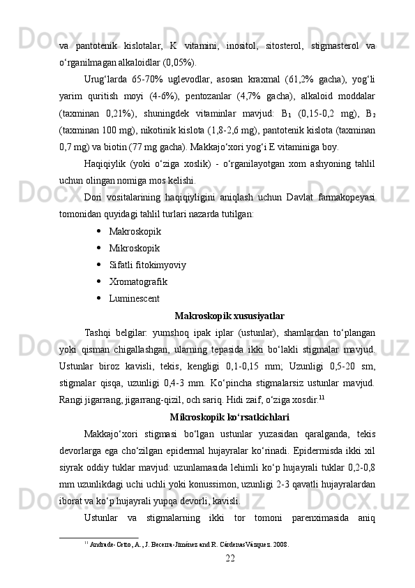 va   pantotenik   kislotalar,   K   vitamini,   inositol,   sitosterol,   stigmasterol   va
o‘rganilmagan alkaloidlar (0,05%).
Urug‘larda   65-70%   uglevodlar,   asosan   kraxmal   (61,2%   gacha),   yog‘li
yarim   quritish   moyi   (4-6%),   pentozanlar   (4,7%   gacha),   alkaloid   moddalar
(taxminan   0,21%),   shuningdek   vitaminlar   mavjud:   B
1   (0,15-0,2   mg),   B
2
(taxminan 100 mg), nikotinik kislota (1,8-2,6 mg), pantotenik kislota (taxminan
0,7 mg) va biotin (77 mg gacha). Makkajo‘xori yog‘i E vitaminiga boy.
Haqiqiylik   (yoki   o‘ziga   xoslik)   -   o‘rganilayotgan   xom   ashyoning   tahlil
uchun olingan nomiga mos kelishi.
Dori   vositalarining   haqiqiyligini   aniqlash   uchun   Davlat   farmakopeyasi
tomonidan quyidagi tahlil turlari nazarda tutilgan:
 Makroskopik
 Mikroskopik
 Sifatli fitokimyoviy
 Xromatografik
 Luminescent
Makroskopik xususiyatlar
Tashqi   belgilar:   yumshoq   ipak   iplar   (ustunlar),   shamlardan   to‘plangan
yoki   qisman   chigallashgan,   ularning   tepasida   ikki   bo‘lakli   stigmalar   mavjud.
Ustunlar   biroz   kavisli,   tekis,   kengligi   0,1-0,15   mm;   Uzunligi   0,5-20   sm,
stigmalar   qisqa,   uzunligi   0,4-3   mm.   Ko‘pincha   stigmalarsiz   ustunlar   mavjud.
Rangi jigarrang, jigarrang-qizil, och sariq. Hidi zaif, o‘ziga xosdir. 11
Mikroskopik ko‘rsatkichlari 
Makkajo‘xori   stigmasi   bo‘lgan   ustunlar   yuzasidan   qaralganda,   tekis
devorlarga  ega   cho‘zilgan   epidermal  hujayralar   ko‘rinadi.  Epidermisda   ikki   xil
siyrak oddiy  tuklar   mavjud:  uzunlamasıda   lehimli  ko‘p hujayrali  tuklar  0,2-0,8
mm uzunlikdagi uchi uchli yoki konussimon, uzunligi 2-3 qavatli hujayralardan
iborat va ko‘p hujayrali yupqa devorli, kavisli.
Ustunlar   va   stigmalarning   ikki   tor   tomoni   parenximasida   aniq
11
 Andrade-Cetto, A., J. Becerra-Jiménez and R. CárdenasVázquez. 2008.
22 